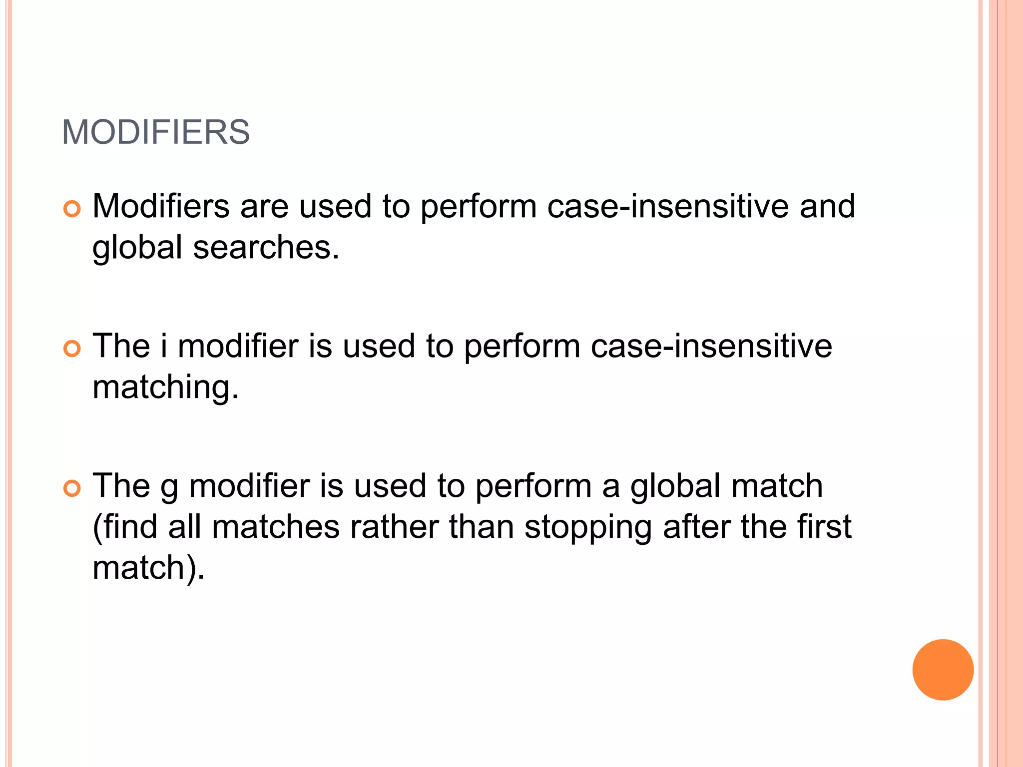 MODIFIERS
 Modifiers are used to perform case-insensitive and
global searches.
 The i modifier is used to perform case-insensitive
matching.
 The g modifier is used to perform a global match
(find all matches rather than stopping after the first
match).
 