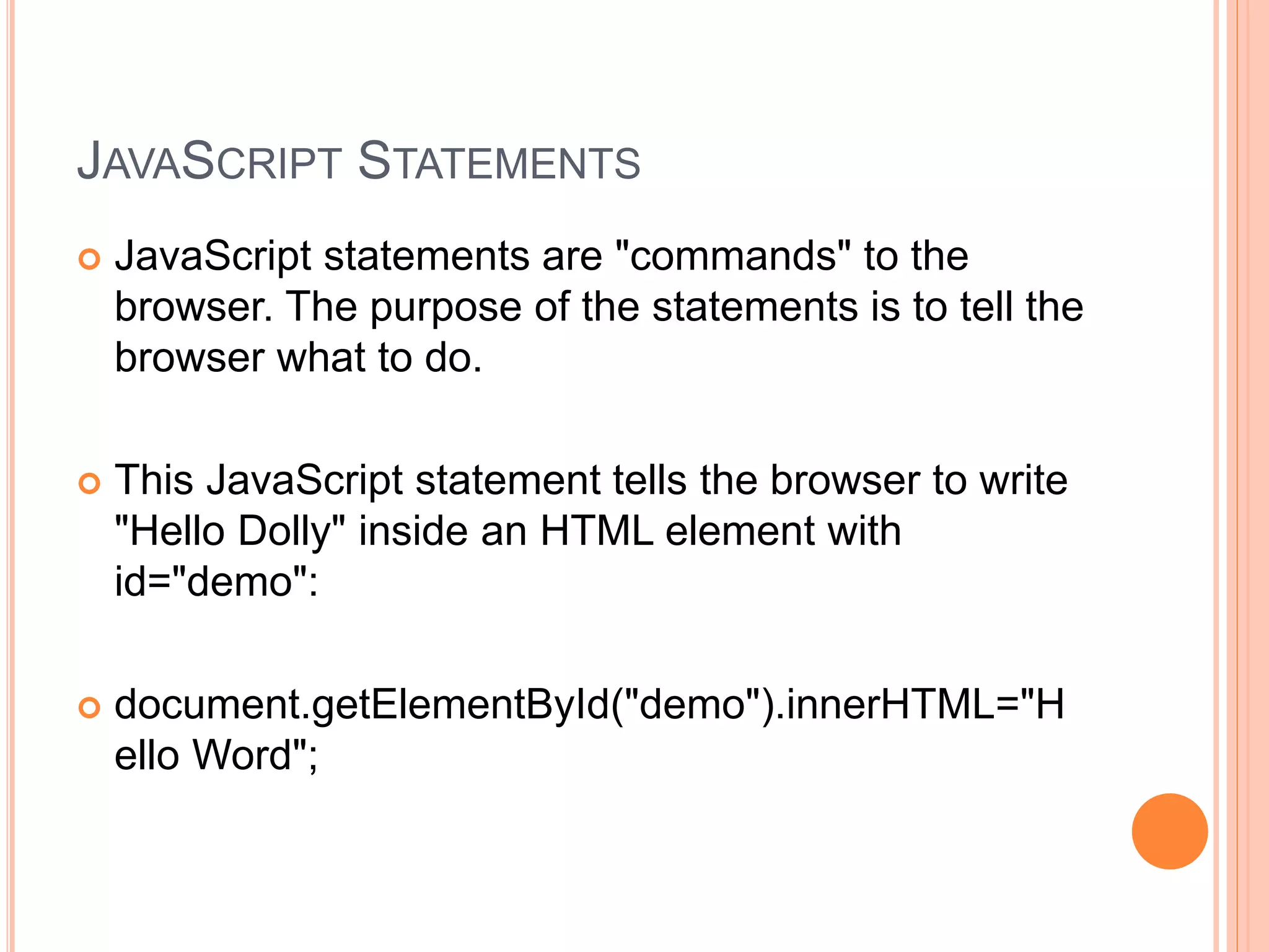 JAVASCRIPT STATEMENTS
 JavaScript statements are "commands" to the
browser. The purpose of the statements is to tell the
browser what to do.
 This JavaScript statement tells the browser to write
"Hello Dolly" inside an HTML element with
id="demo":
 document.getElementById("demo").innerHTML="H
ello Word";
 