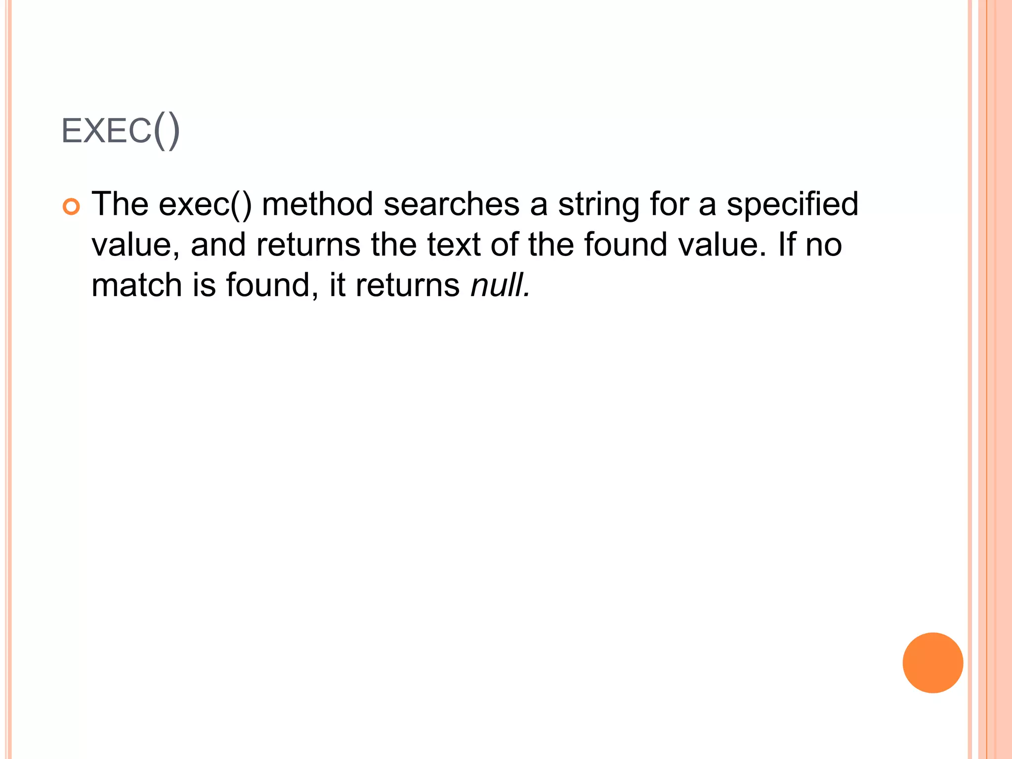 EXEC()
 The exec() method searches a string for a specified
value, and returns the text of the found value. If no
match is found, it returns null.
 
