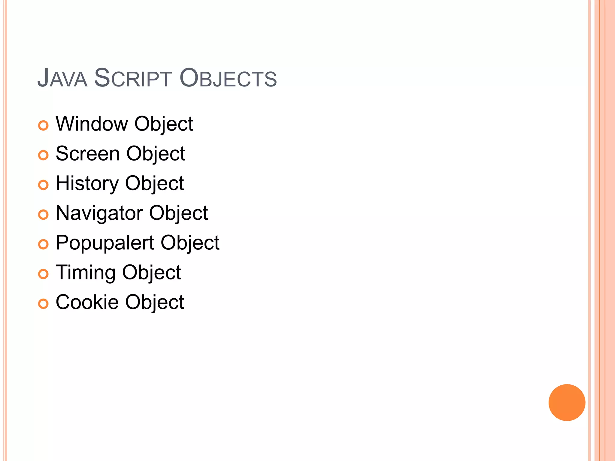 JAVA SCRIPT OBJECTS
 Window Object
 Screen Object
 History Object
 Navigator Object
 Popupalert Object
 Timing Object
 Cookie Object
 