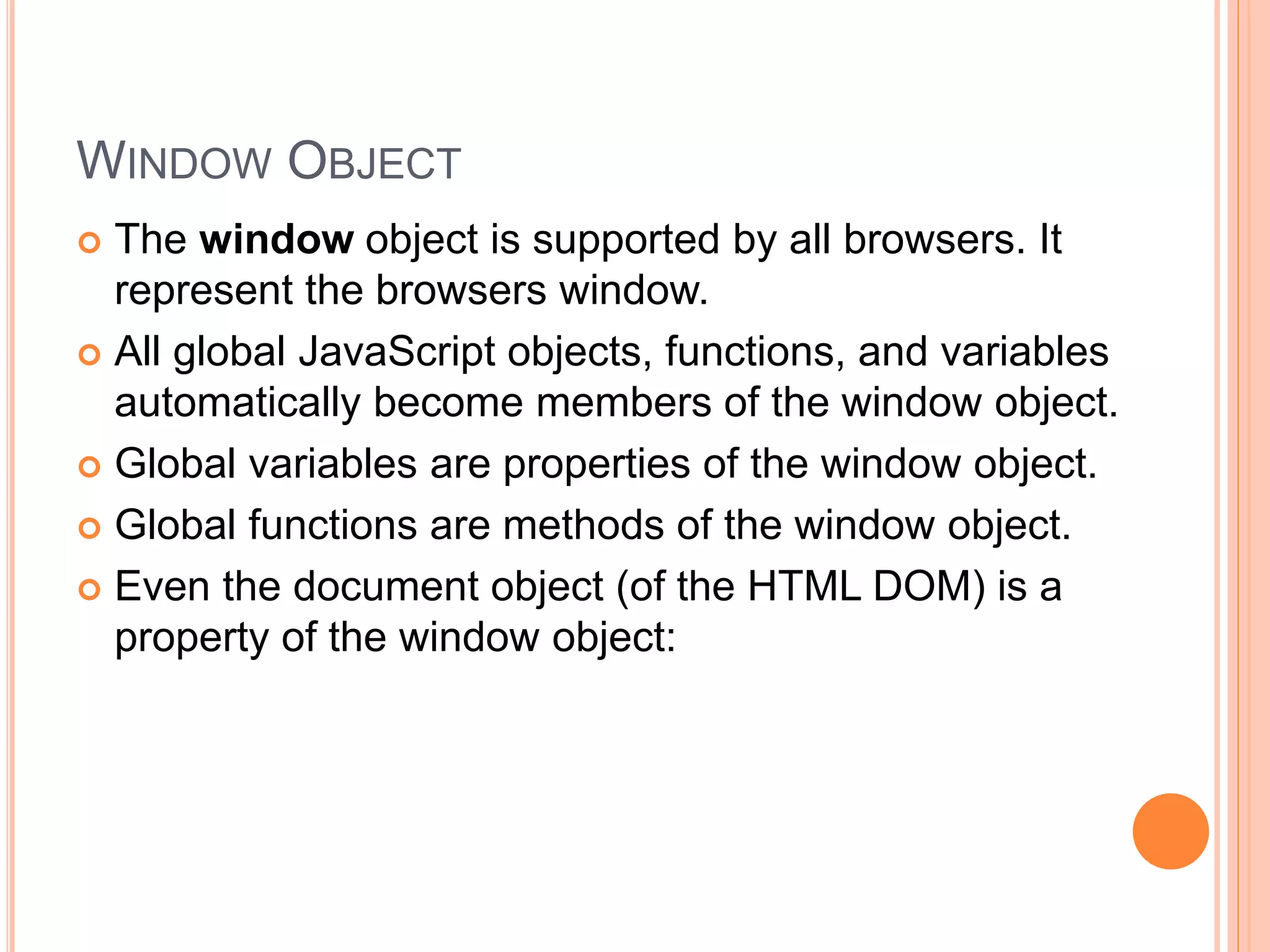 WINDOW OBJECT
 The window object is supported by all browsers. It
represent the browsers window.
 All global JavaScript objects, functions, and variables
automatically become members of the window object.
 Global variables are properties of the window object.
 Global functions are methods of the window object.
 Even the document object (of the HTML DOM) is a
property of the window object:
 