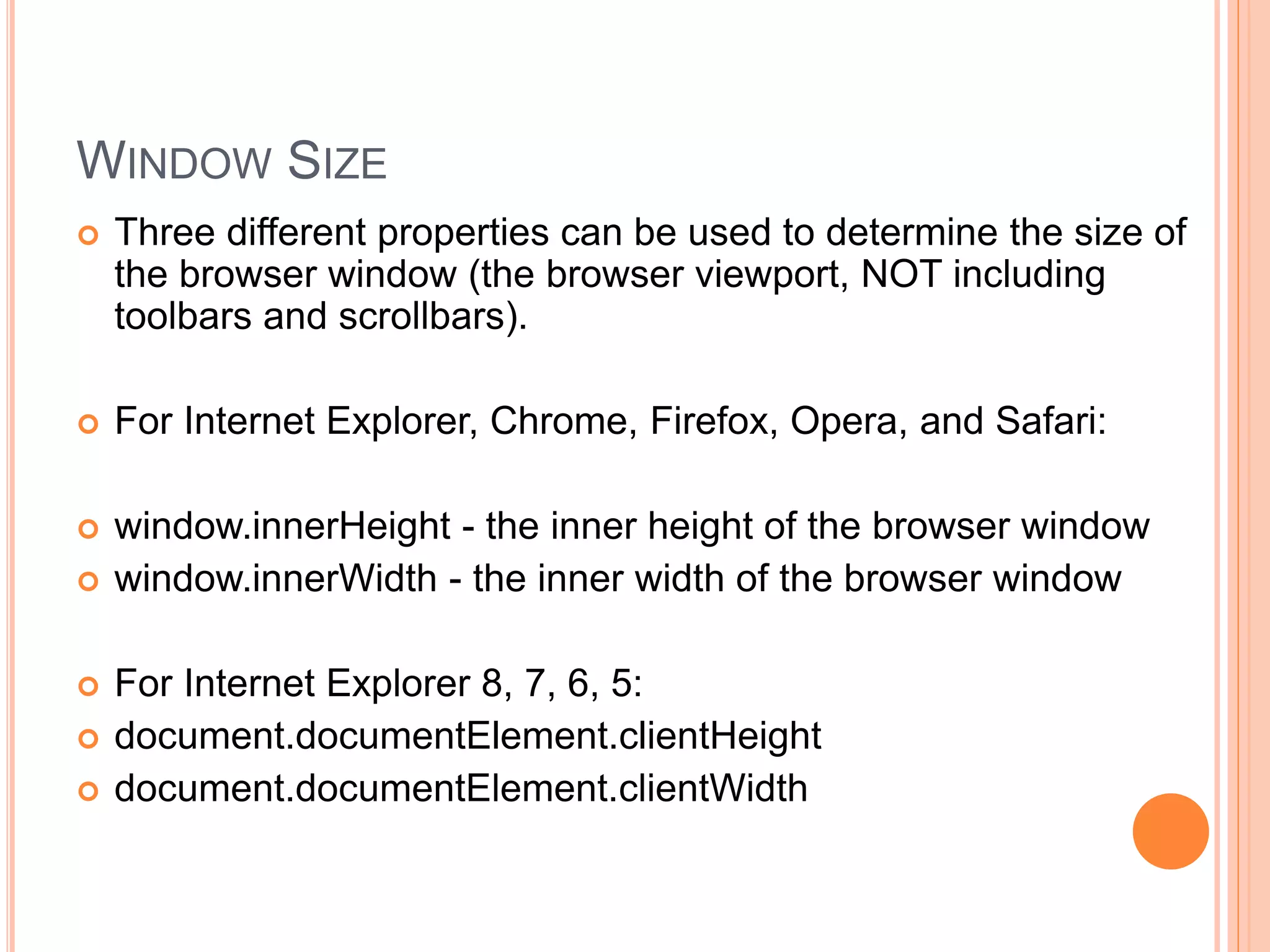 WINDOW SIZE
 Three different properties can be used to determine the size of
the browser window (the browser viewport, NOT including
toolbars and scrollbars).
 For Internet Explorer, Chrome, Firefox, Opera, and Safari:
 window.innerHeight - the inner height of the browser window
 window.innerWidth - the inner width of the browser window
 For Internet Explorer 8, 7, 6, 5:
 document.documentElement.clientHeight
 document.documentElement.clientWidth
 