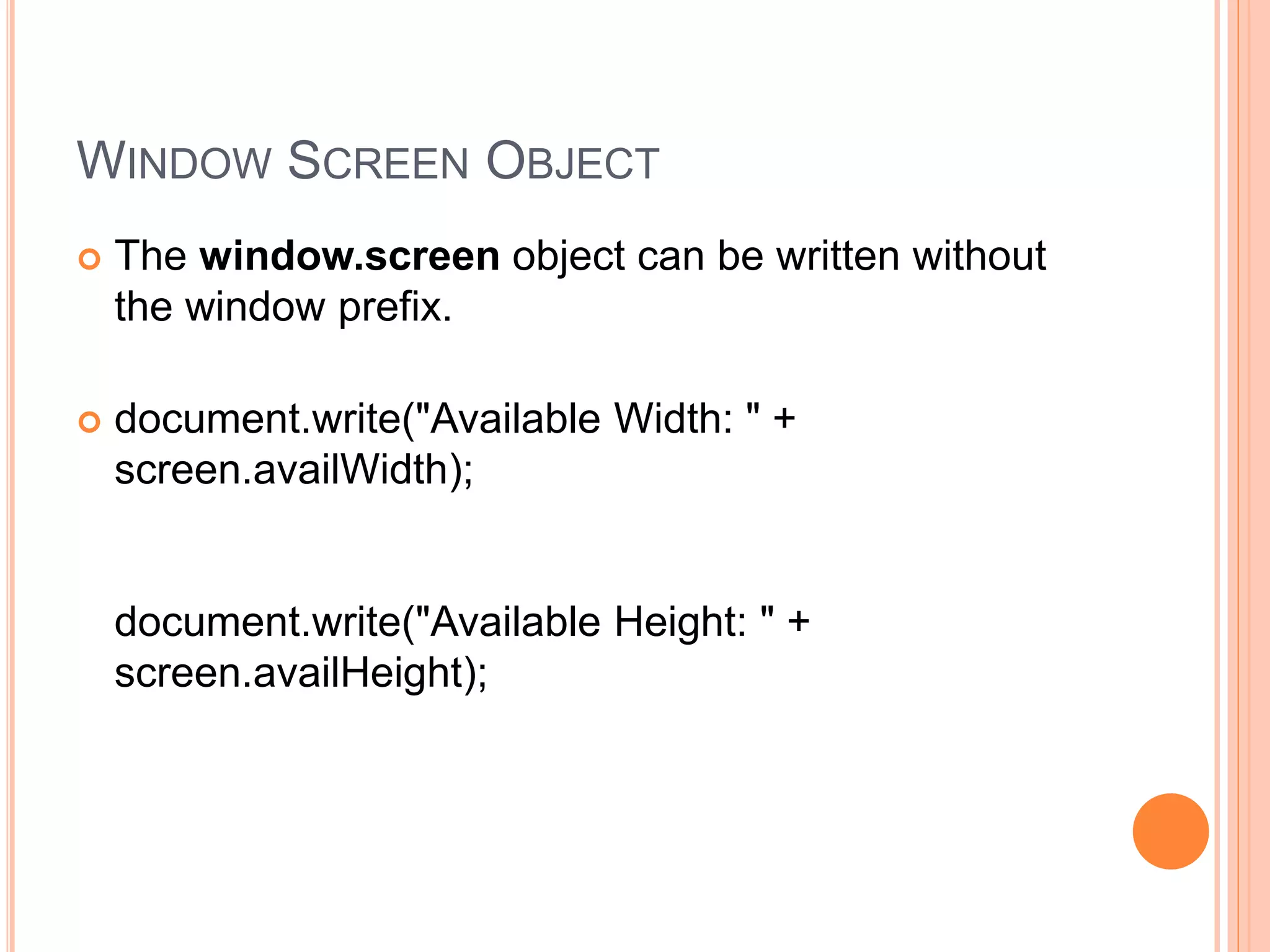 WINDOW SCREEN OBJECT
 The window.screen object can be written without
the window prefix.
 document.write("Available Width: " +
screen.availWidth);
document.write("Available Height: " +
screen.availHeight);
 
