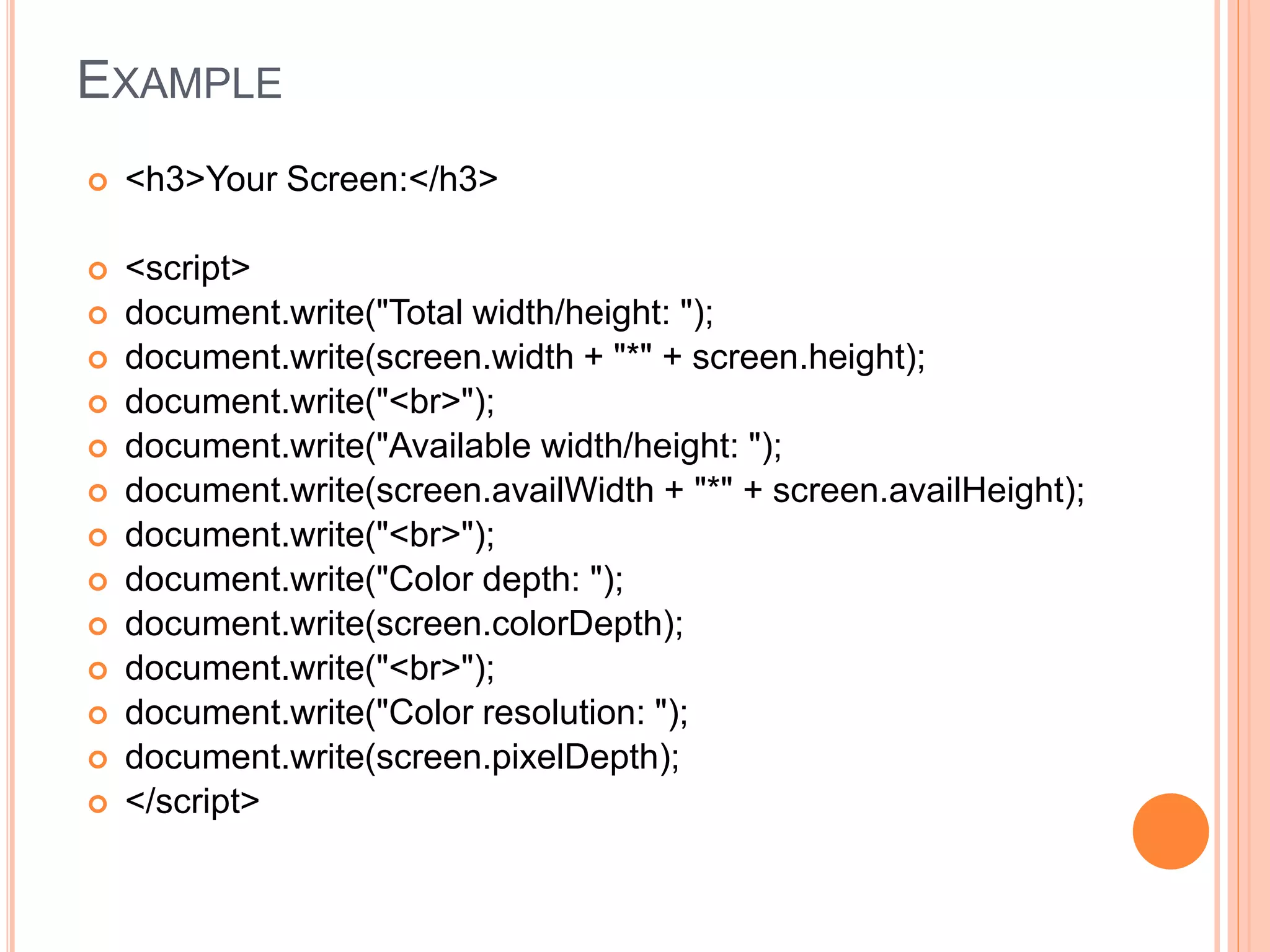 EXAMPLE
 <h3>Your Screen:</h3>
 <script>
 document.write("Total width/height: ");
 document.write(screen.width + "*" + screen.height);
 document.write("<br>");
 document.write("Available width/height: ");
 document.write(screen.availWidth + "*" + screen.availHeight);
 document.write("<br>");
 document.write("Color depth: ");
 document.write(screen.colorDepth);
 document.write("<br>");
 document.write("Color resolution: ");
 document.write(screen.pixelDepth);
 </script>
 