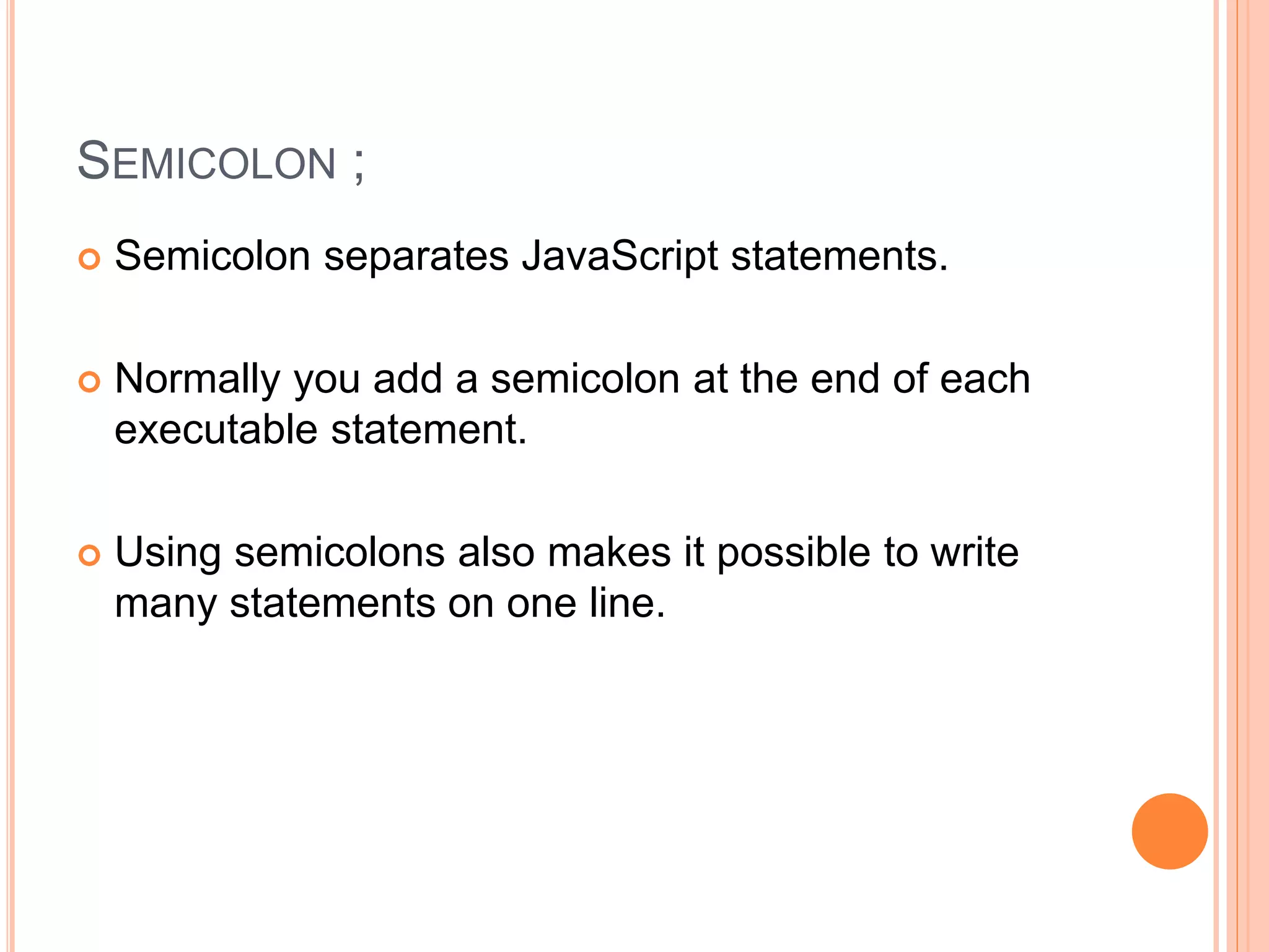 SEMICOLON ;
 Semicolon separates JavaScript statements.
 Normally you add a semicolon at the end of each
executable statement.
 Using semicolons also makes it possible to write
many statements on one line.
 