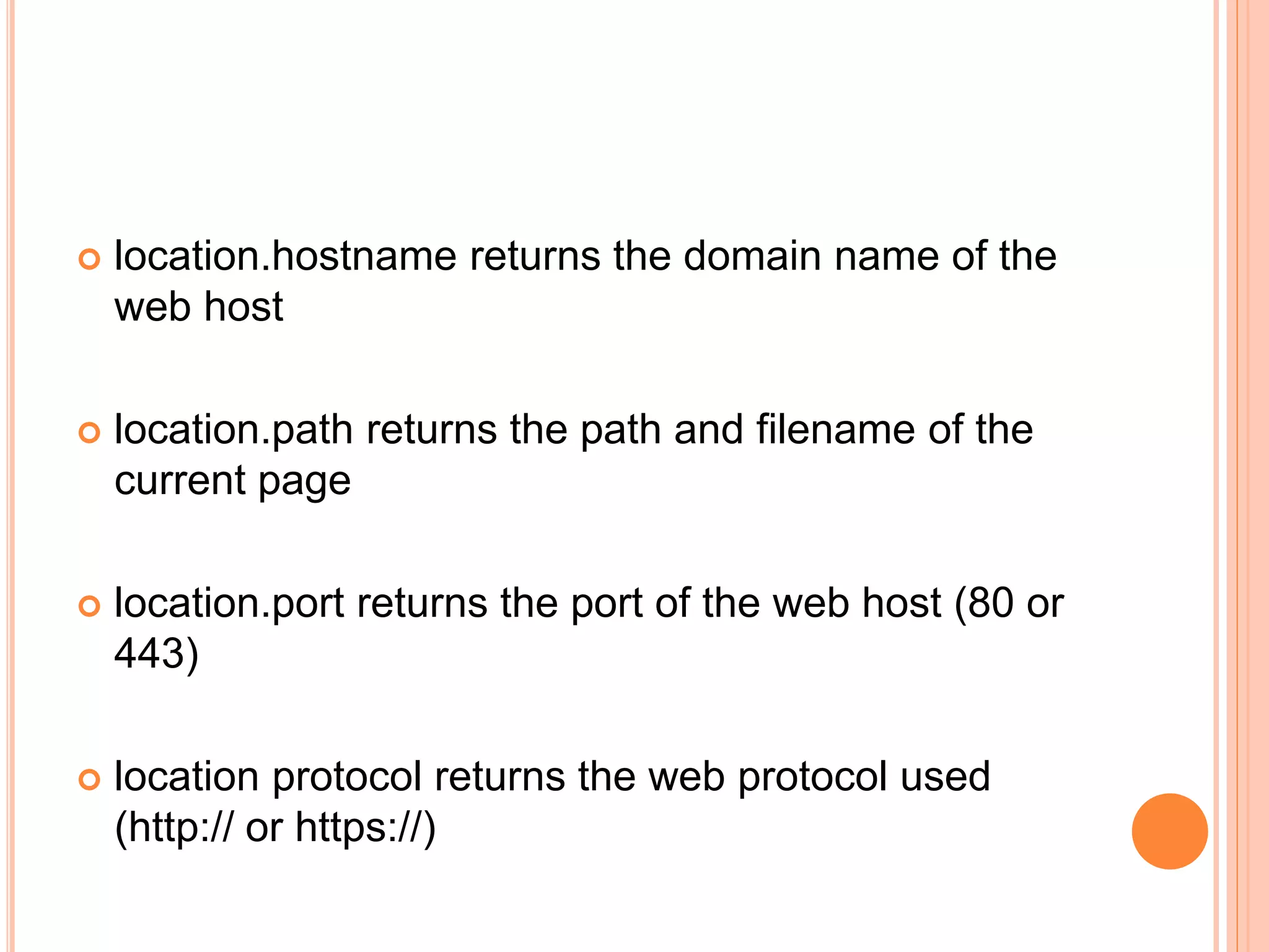  location.hostname returns the domain name of the
web host
 location.path returns the path and filename of the
current page
 location.port returns the port of the web host (80 or
443)
 location protocol returns the web protocol used
(http:// or https://)
 