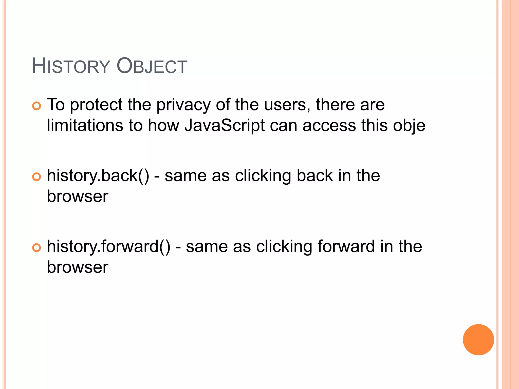 HISTORY OBJECT
 To protect the privacy of the users, there are
limitations to how JavaScript can access this obje
 history.back() - same as clicking back in the
browser
 history.forward() - same as clicking forward in the
browser
 