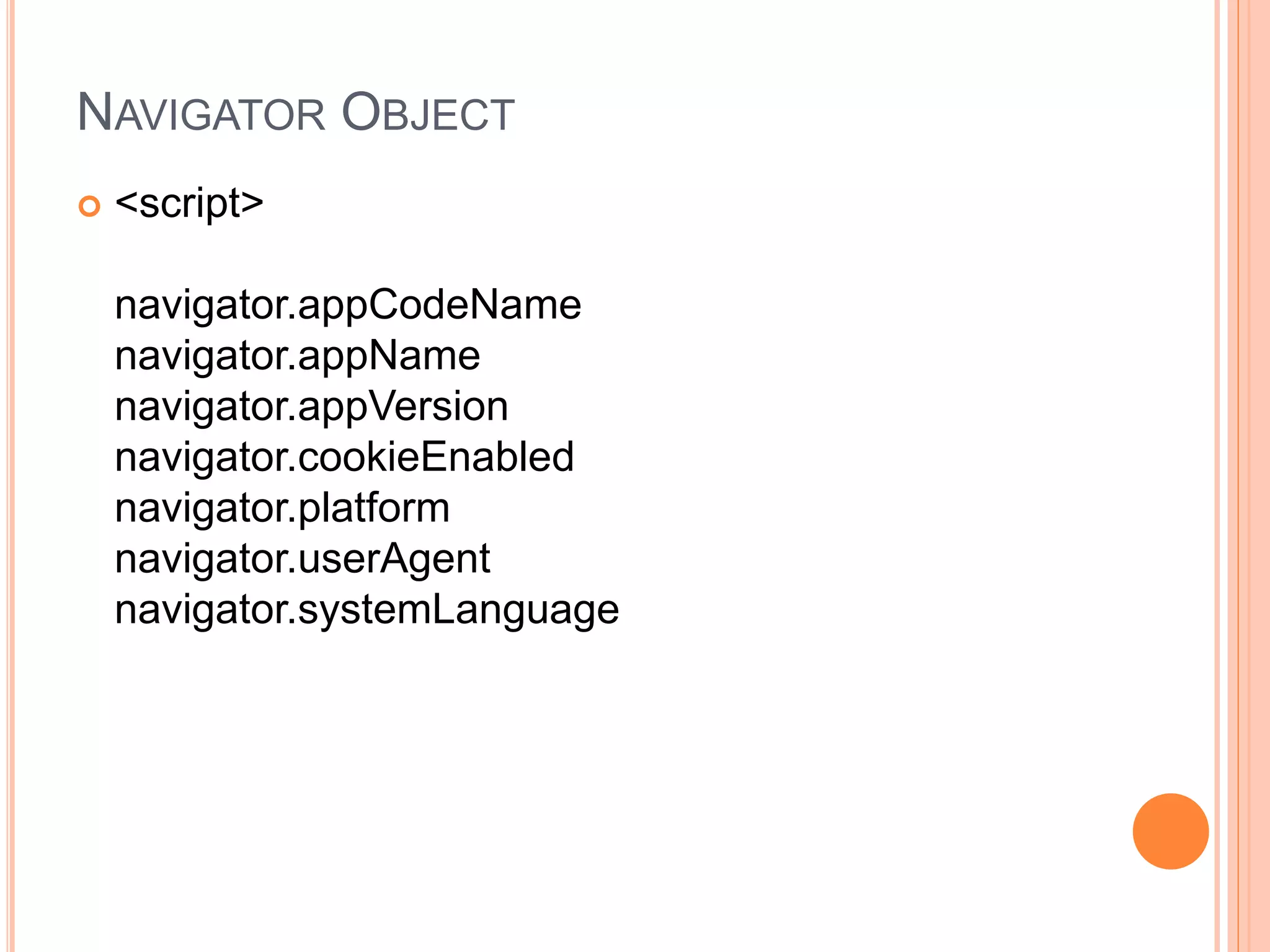 NAVIGATOR OBJECT
 <script>
navigator.appCodeName
navigator.appName
navigator.appVersion
navigator.cookieEnabled
navigator.platform
navigator.userAgent
navigator.systemLanguage
 