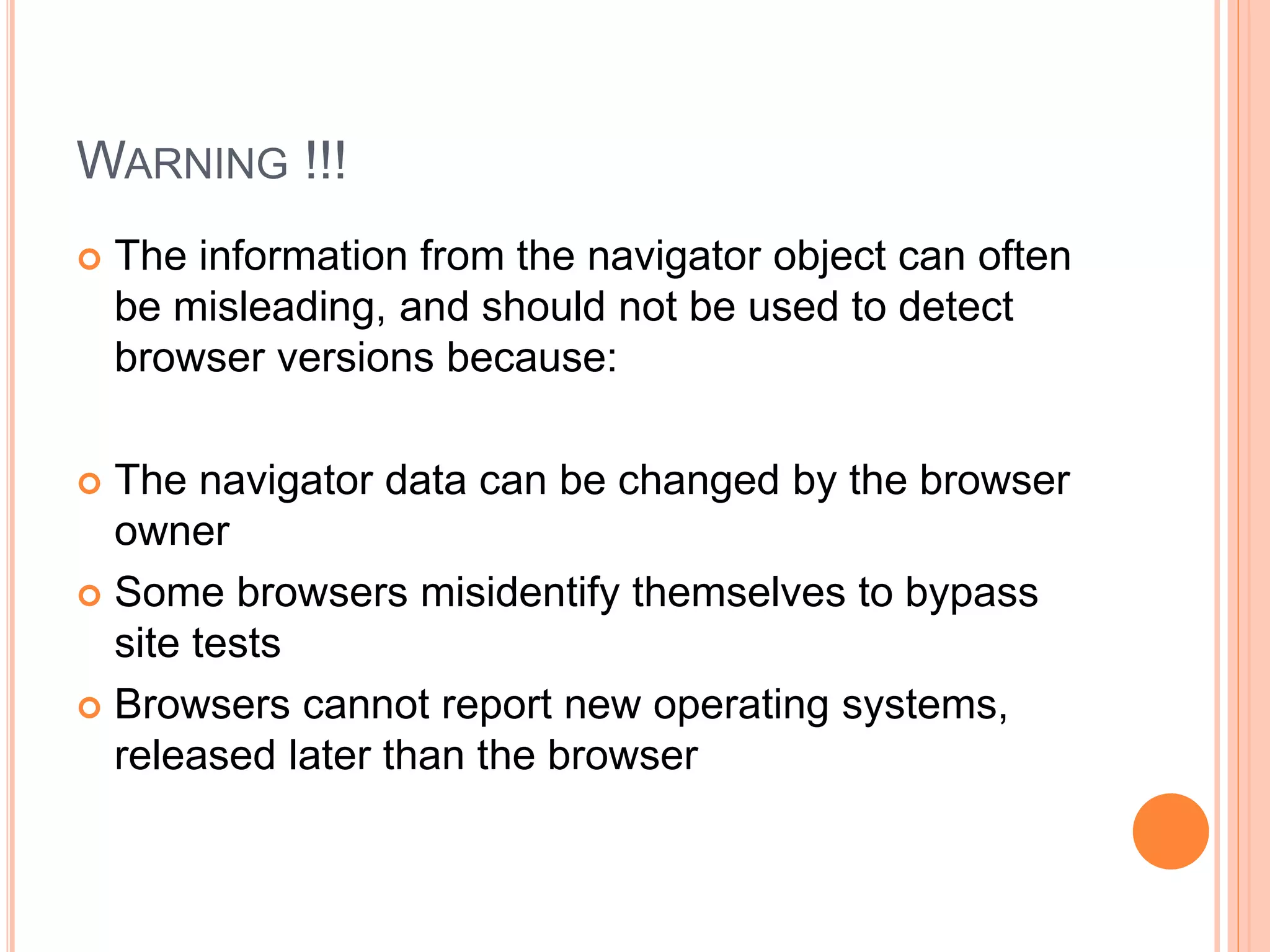 WARNING !!!
 The information from the navigator object can often
be misleading, and should not be used to detect
browser versions because:
 The navigator data can be changed by the browser
owner
 Some browsers misidentify themselves to bypass
site tests
 Browsers cannot report new operating systems,
released later than the browser
 