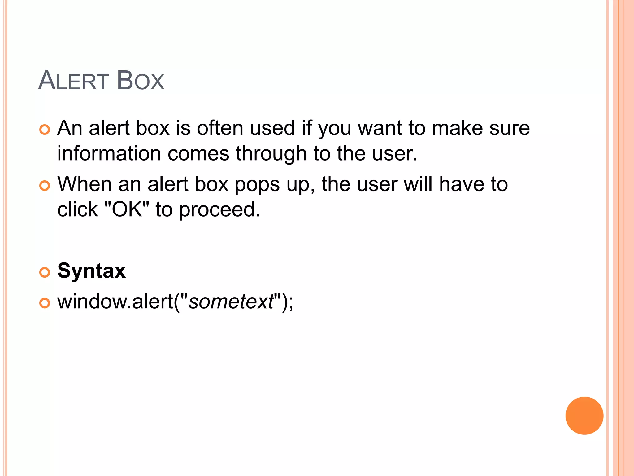 ALERT BOX
 An alert box is often used if you want to make sure
information comes through to the user.
 When an alert box pops up, the user will have to
click "OK" to proceed.
 Syntax
 window.alert("sometext");
 