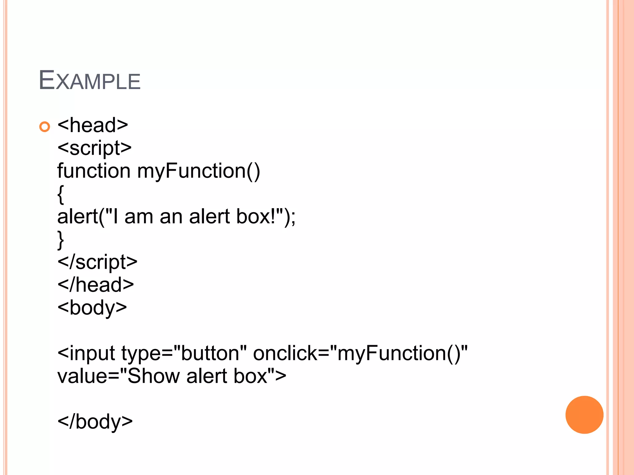 EXAMPLE
 <head>
<script>
function myFunction()
{
alert("I am an alert box!");
}
</script>
</head>
<body>
<input type="button" onclick="myFunction()"
value="Show alert box">
</body>
 