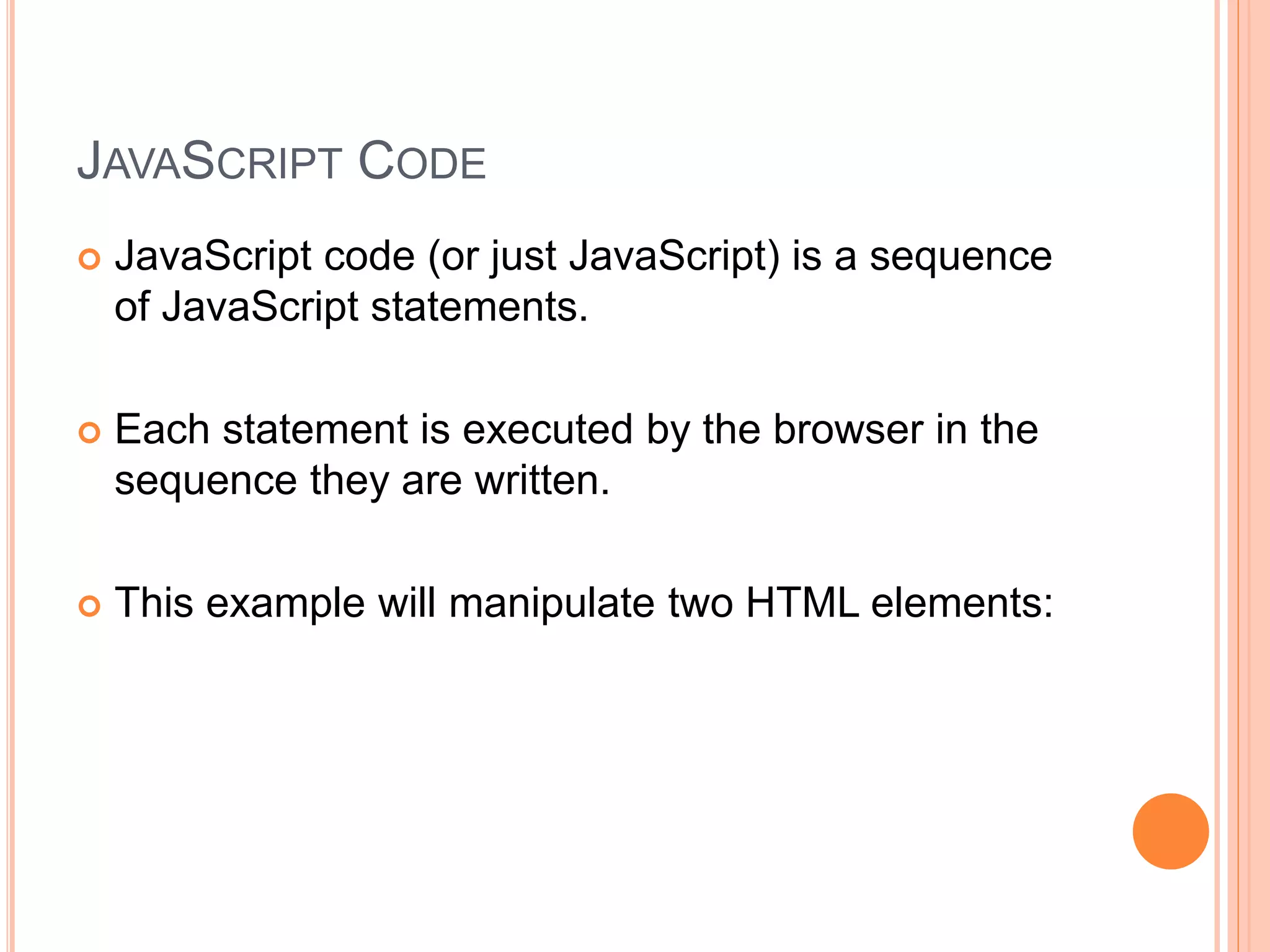 JAVASCRIPT CODE
 JavaScript code (or just JavaScript) is a sequence
of JavaScript statements.
 Each statement is executed by the browser in the
sequence they are written.
 This example will manipulate two HTML elements:
 