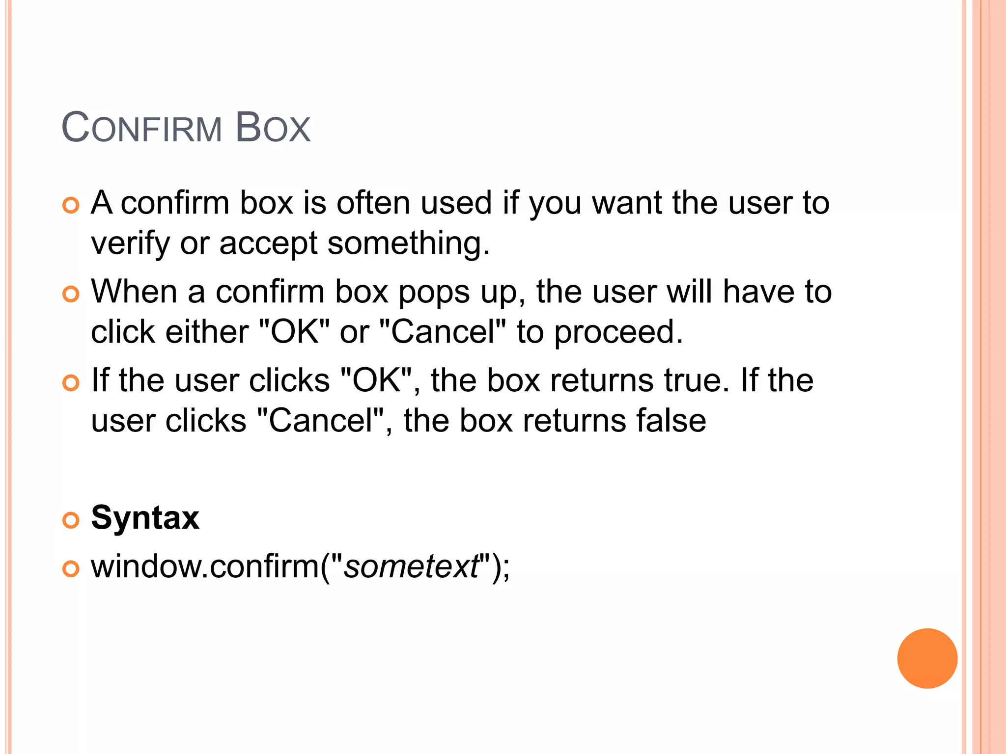 CONFIRM BOX
 A confirm box is often used if you want the user to
verify or accept something.
 When a confirm box pops up, the user will have to
click either "OK" or "Cancel" to proceed.
 If the user clicks "OK", the box returns true. If the
user clicks "Cancel", the box returns false
 Syntax
 window.confirm("sometext");
 