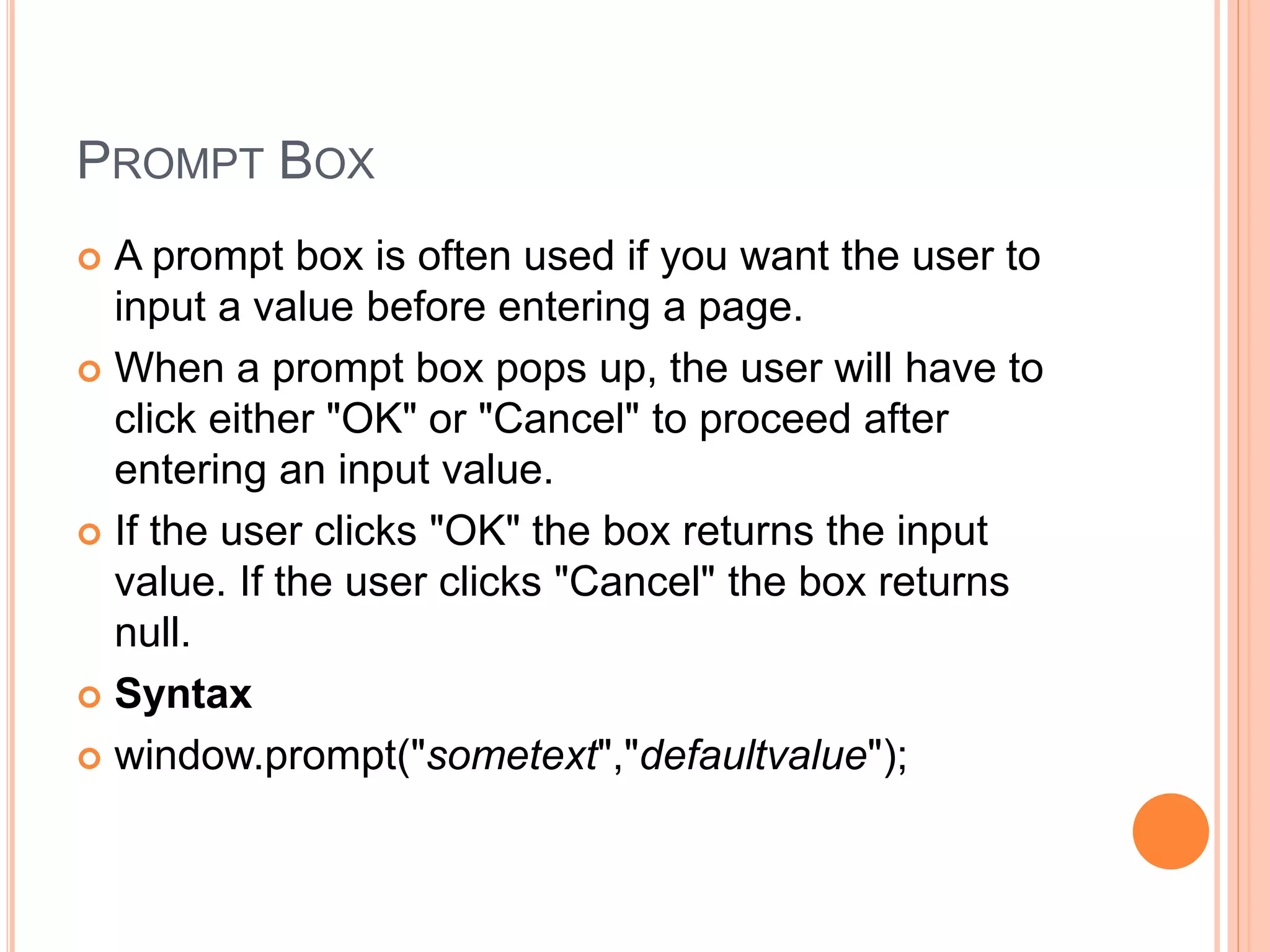 PROMPT BOX
 A prompt box is often used if you want the user to
input a value before entering a page.
 When a prompt box pops up, the user will have to
click either "OK" or "Cancel" to proceed after
entering an input value.
 If the user clicks "OK" the box returns the input
value. If the user clicks "Cancel" the box returns
null.
 Syntax
 window.prompt("sometext","defaultvalue");
 