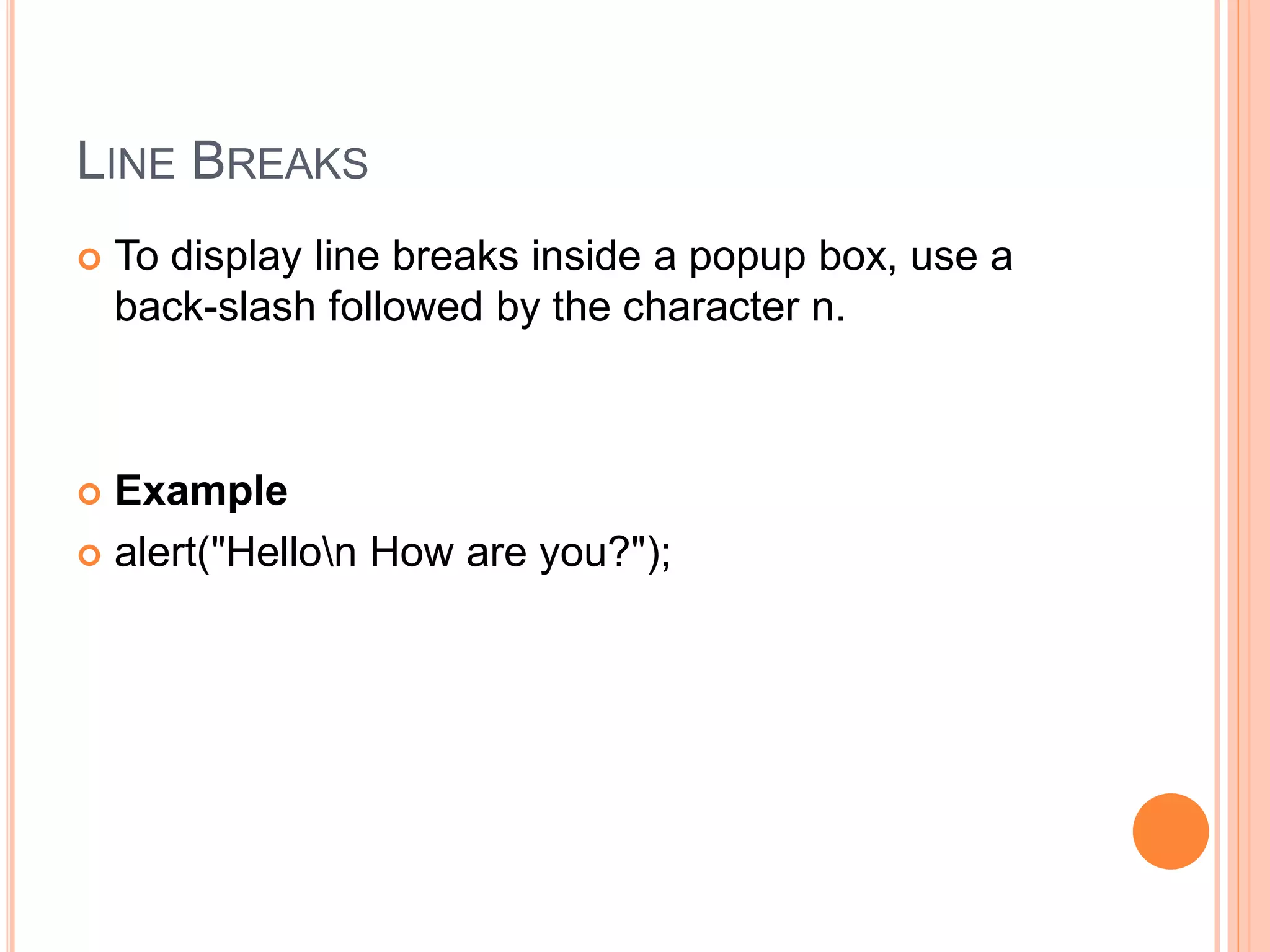 LINE BREAKS
 To display line breaks inside a popup box, use a
back-slash followed by the character n.
 Example
 alert("Hellon How are you?");
 