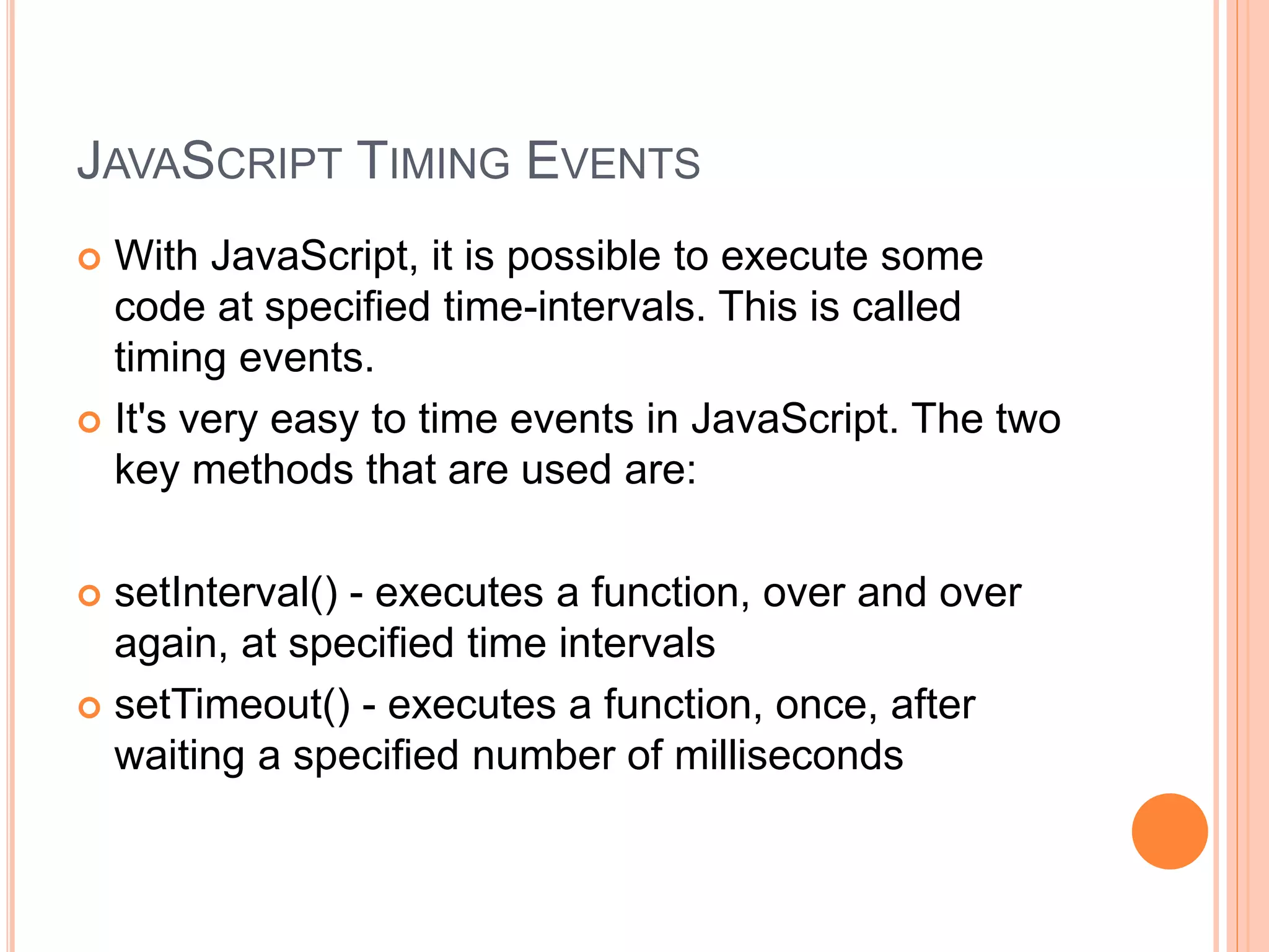 JAVASCRIPT TIMING EVENTS
 With JavaScript, it is possible to execute some
code at specified time-intervals. This is called
timing events.
 It's very easy to time events in JavaScript. The two
key methods that are used are:
 setInterval() - executes a function, over and over
again, at specified time intervals
 setTimeout() - executes a function, once, after
waiting a specified number of milliseconds
 