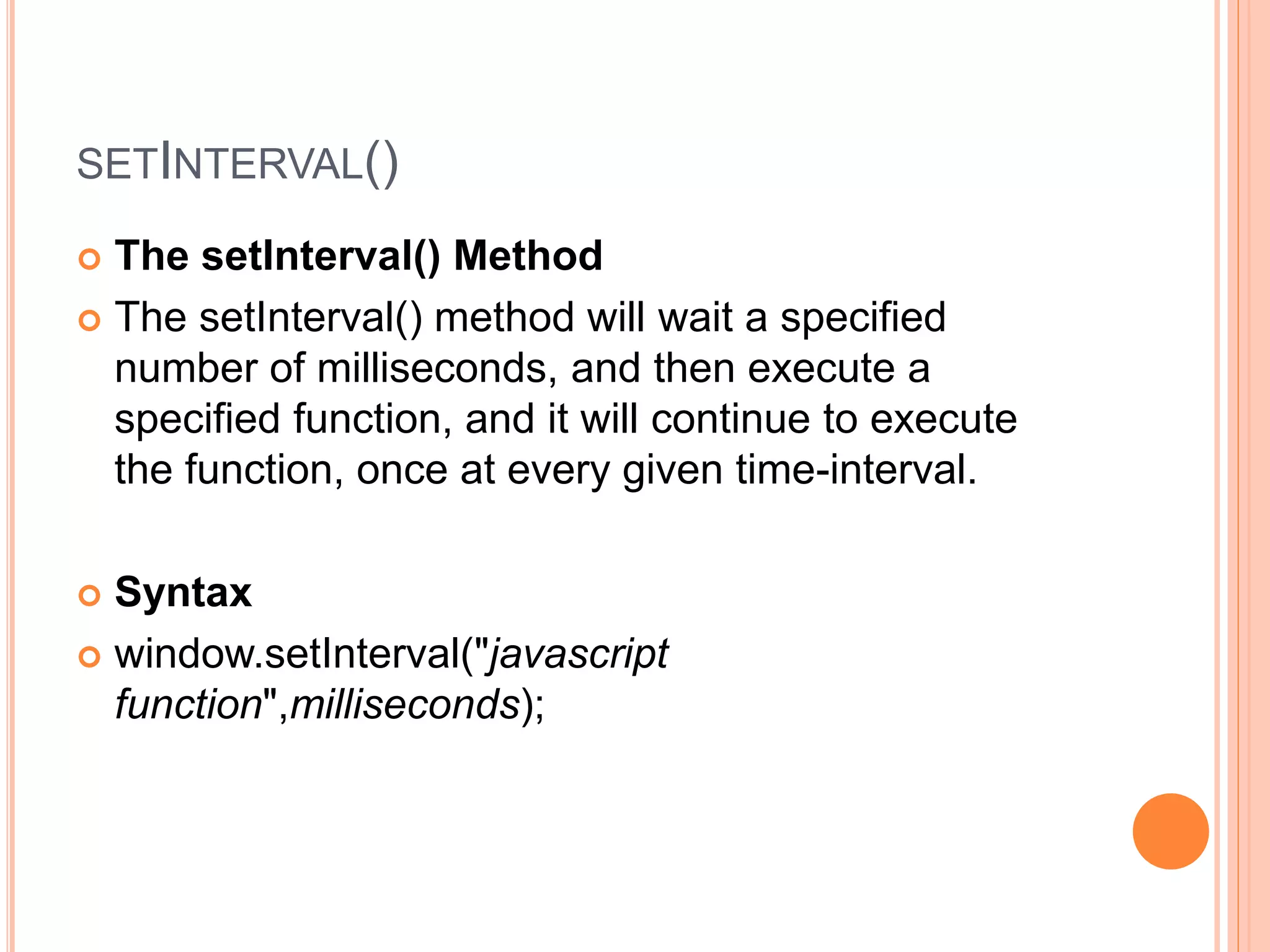 SETINTERVAL()
 The setInterval() Method
 The setInterval() method will wait a specified
number of milliseconds, and then execute a
specified function, and it will continue to execute
the function, once at every given time-interval.
 Syntax
 window.setInterval("javascript
function",milliseconds);
 