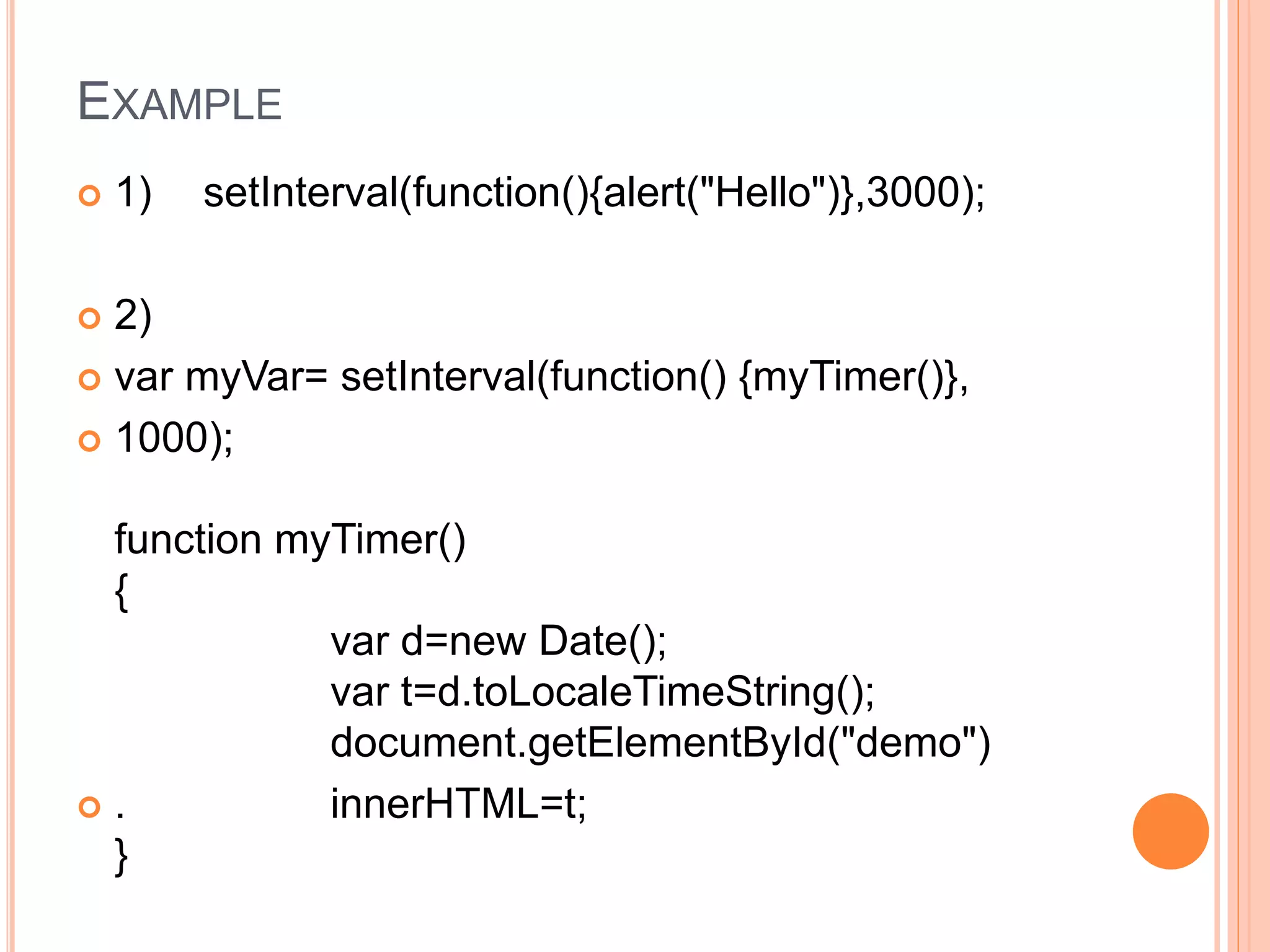 EXAMPLE
 1) setInterval(function(){alert("Hello")},3000);
 2)
 var myVar= setInterval(function() {myTimer()},
 1000);
function myTimer()
{
var d=new Date();
var t=d.toLocaleTimeString();
document.getElementById("demo")
 . innerHTML=t;
}
 