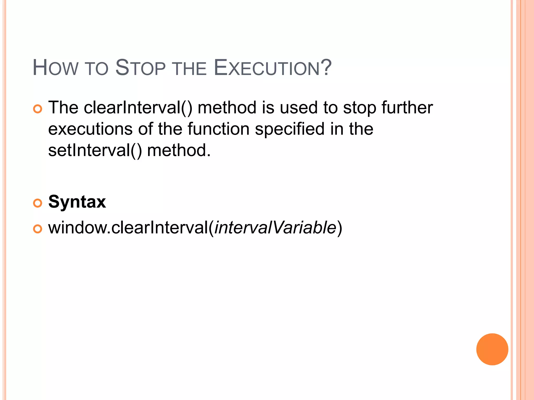 HOW TO STOP THE EXECUTION?
 The clearInterval() method is used to stop further
executions of the function specified in the
setInterval() method.
 Syntax
 window.clearInterval(intervalVariable)
 