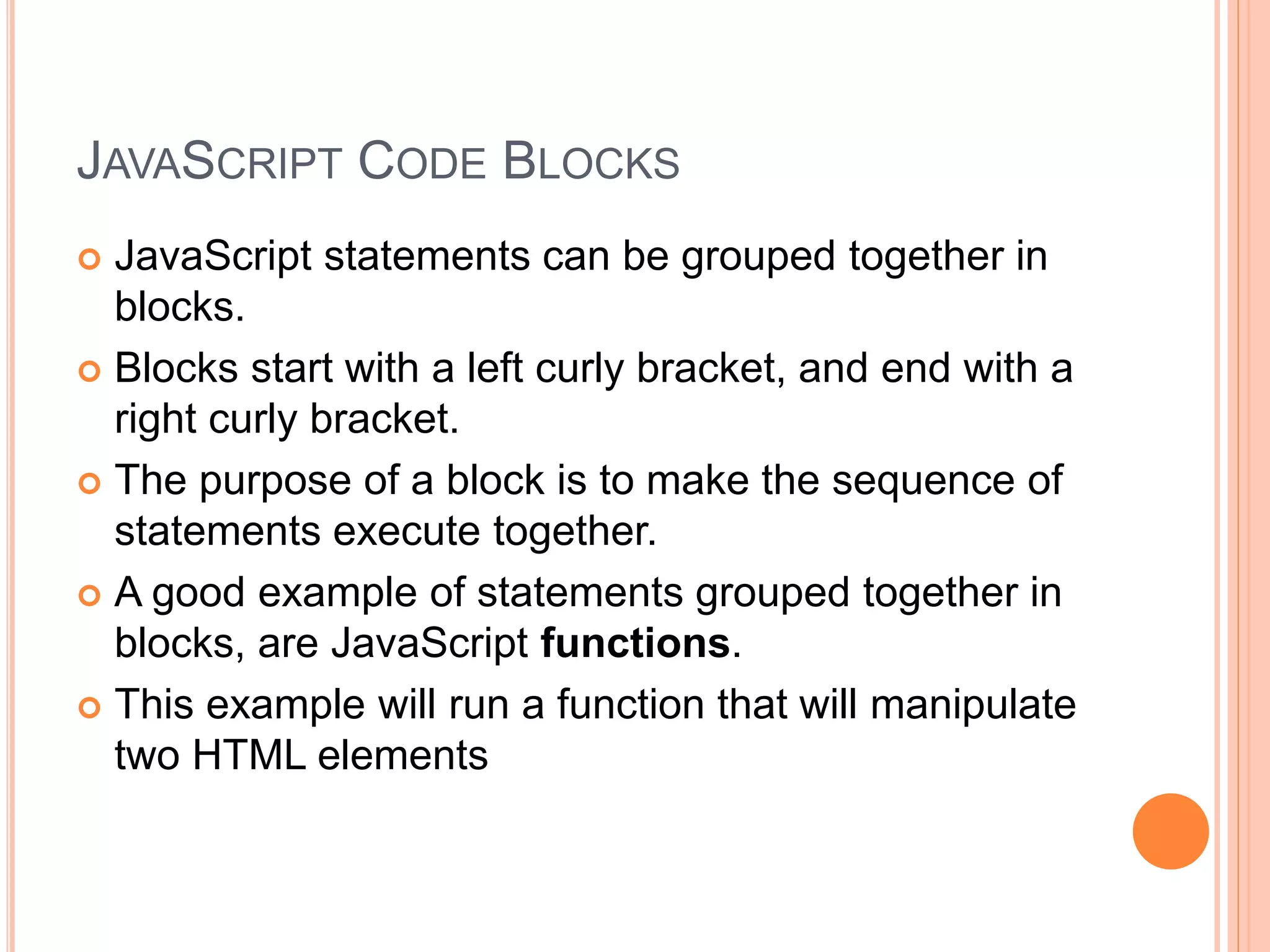 JAVASCRIPT CODE BLOCKS
 JavaScript statements can be grouped together in
blocks.
 Blocks start with a left curly bracket, and end with a
right curly bracket.
 The purpose of a block is to make the sequence of
statements execute together.
 A good example of statements grouped together in
blocks, are JavaScript functions.
 This example will run a function that will manipulate
two HTML elements
 