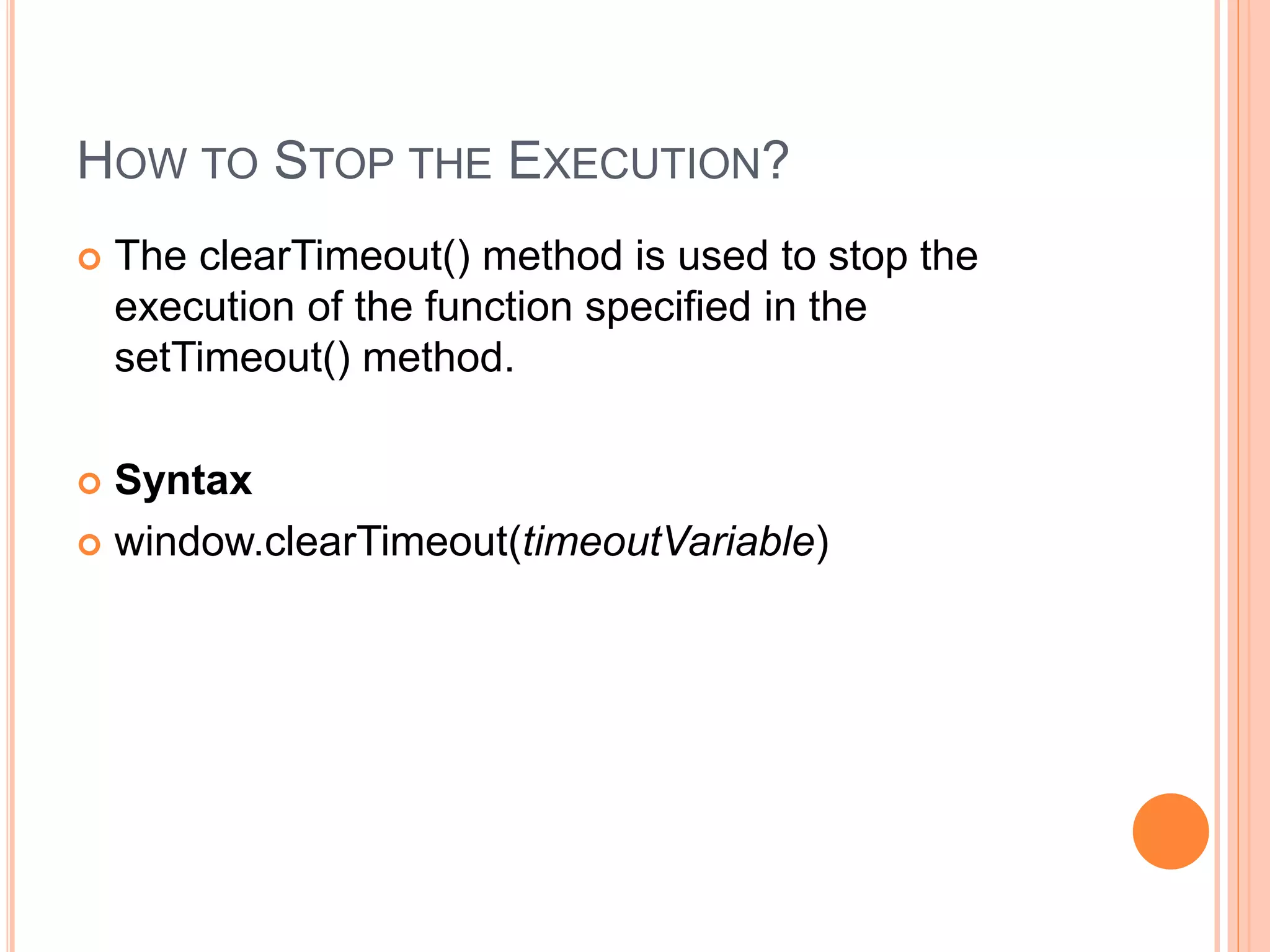 HOW TO STOP THE EXECUTION?
 The clearTimeout() method is used to stop the
execution of the function specified in the
setTimeout() method.
 Syntax
 window.clearTimeout(timeoutVariable)
 