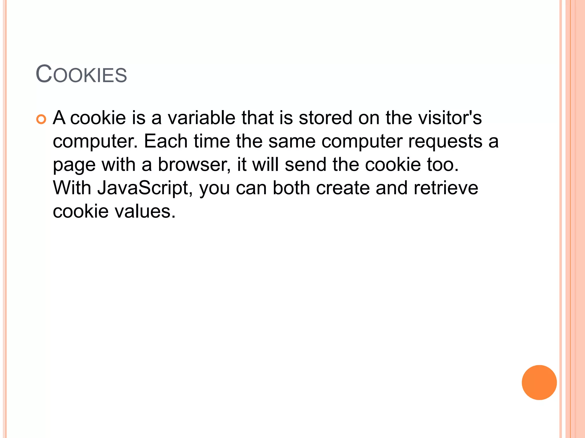 COOKIES
 A cookie is a variable that is stored on the visitor's
computer. Each time the same computer requests a
page with a browser, it will send the cookie too.
With JavaScript, you can both create and retrieve
cookie values.
 