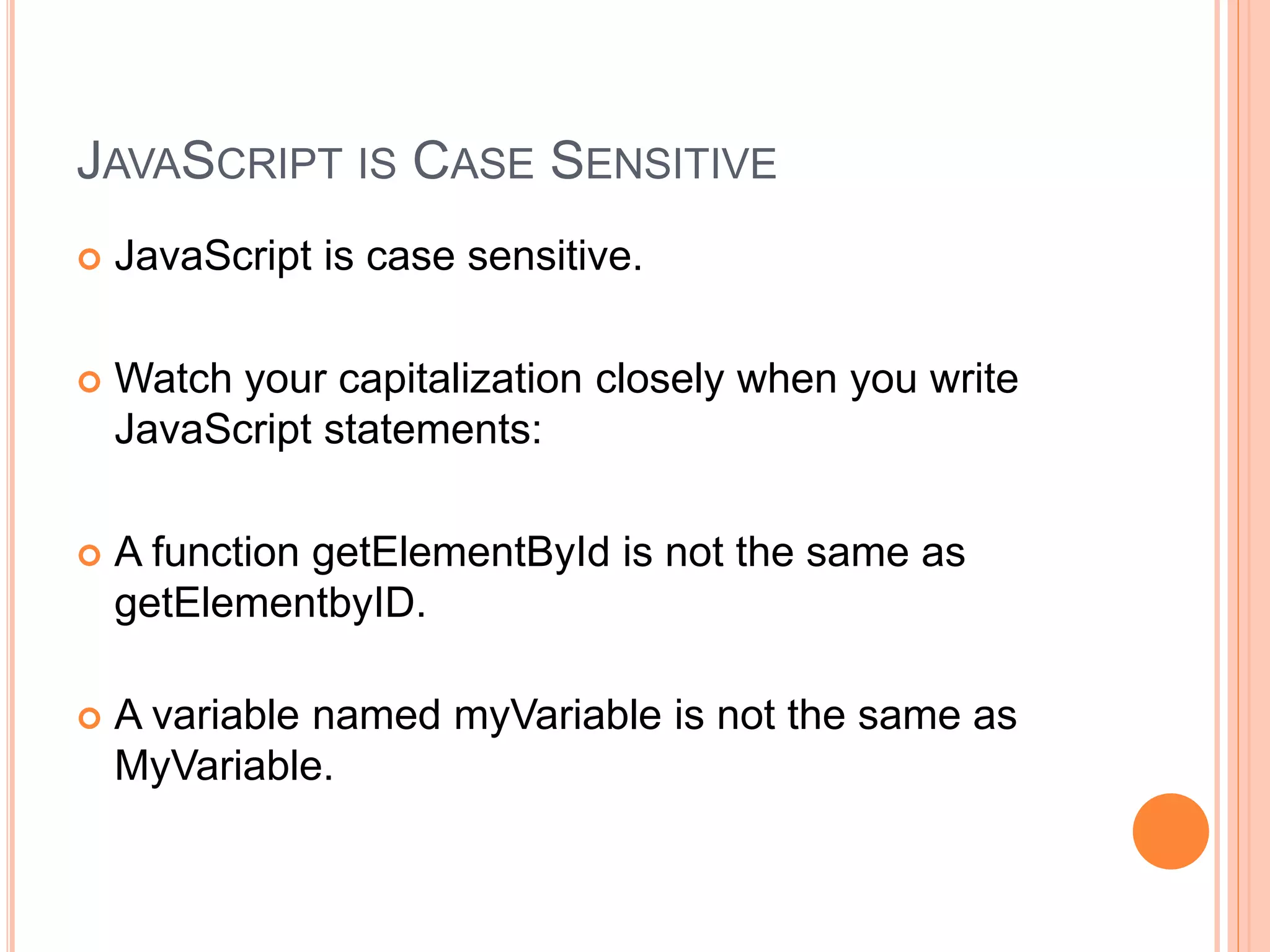 JAVASCRIPT IS CASE SENSITIVE
 JavaScript is case sensitive.
 Watch your capitalization closely when you write
JavaScript statements:
 A function getElementById is not the same as
getElementbyID.
 A variable named myVariable is not the same as
MyVariable.
 