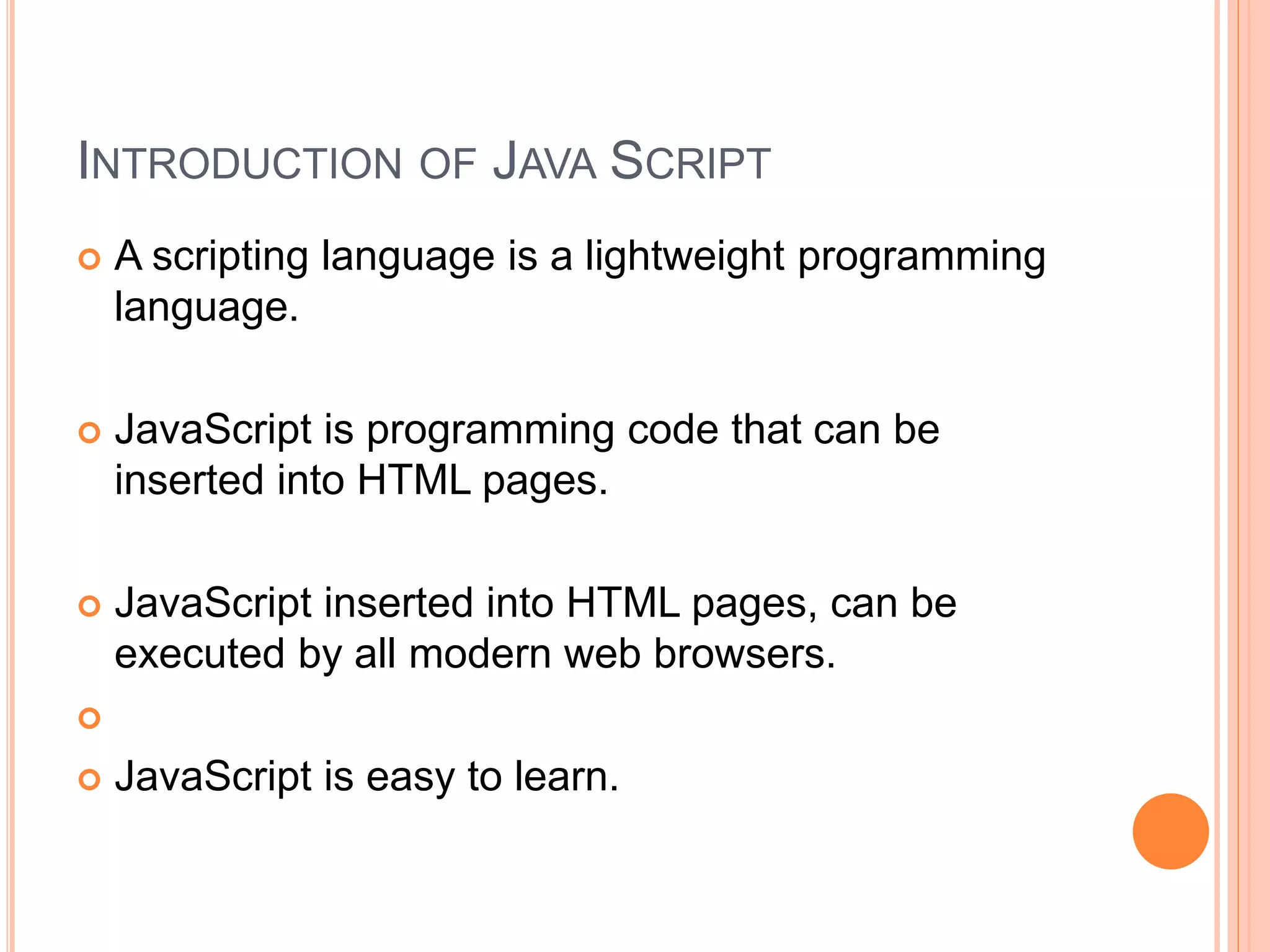 INTRODUCTION OF JAVA SCRIPT
 A scripting language is a lightweight programming
language.
 JavaScript is programming code that can be
inserted into HTML pages.
 JavaScript inserted into HTML pages, can be
executed by all modern web browsers.

 JavaScript is easy to learn.
 