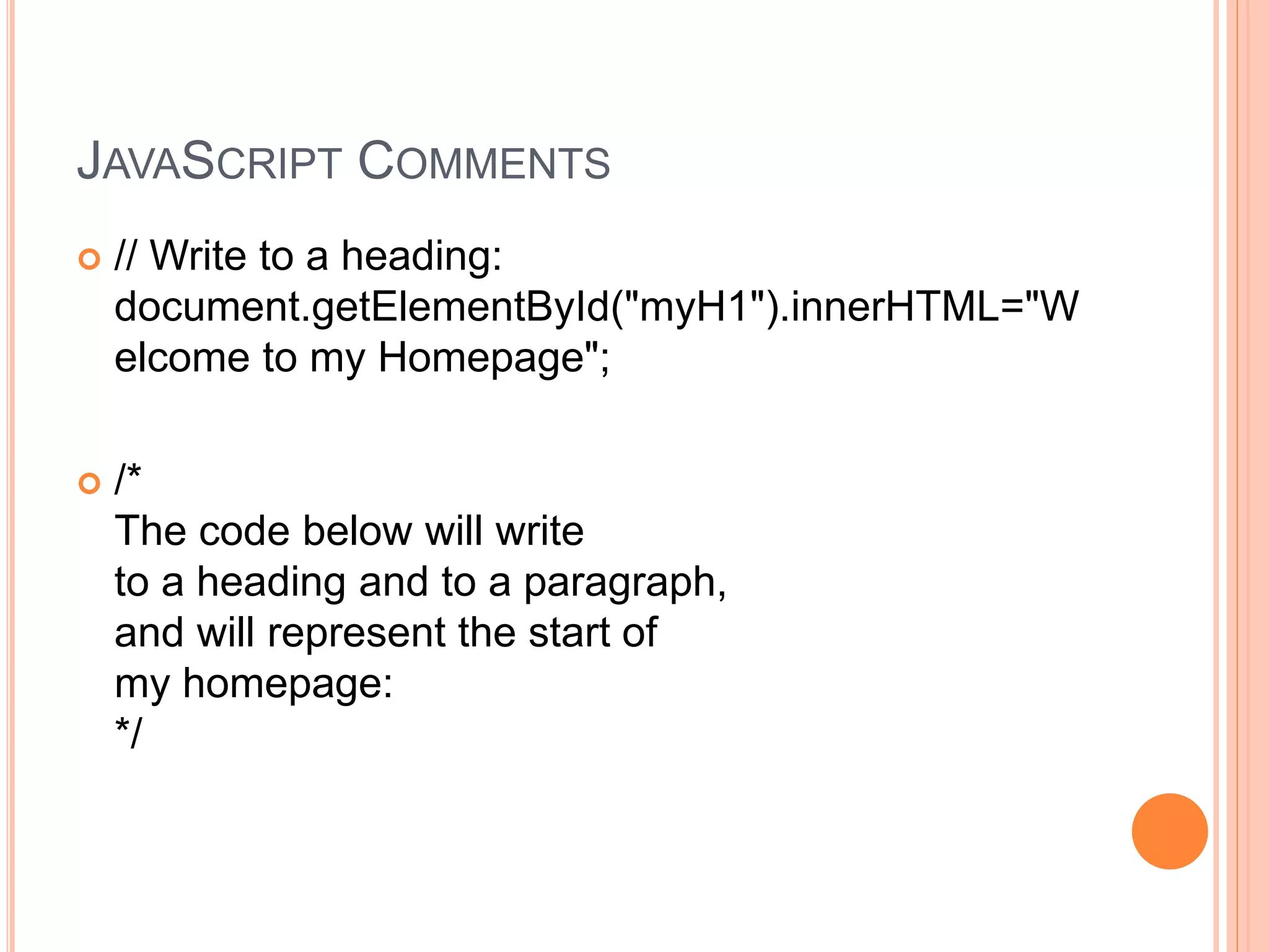 JAVASCRIPT COMMENTS
 // Write to a heading:
document.getElementById("myH1").innerHTML="W
elcome to my Homepage";
 /*
The code below will write
to a heading and to a paragraph,
and will represent the start of
my homepage:
*/
 