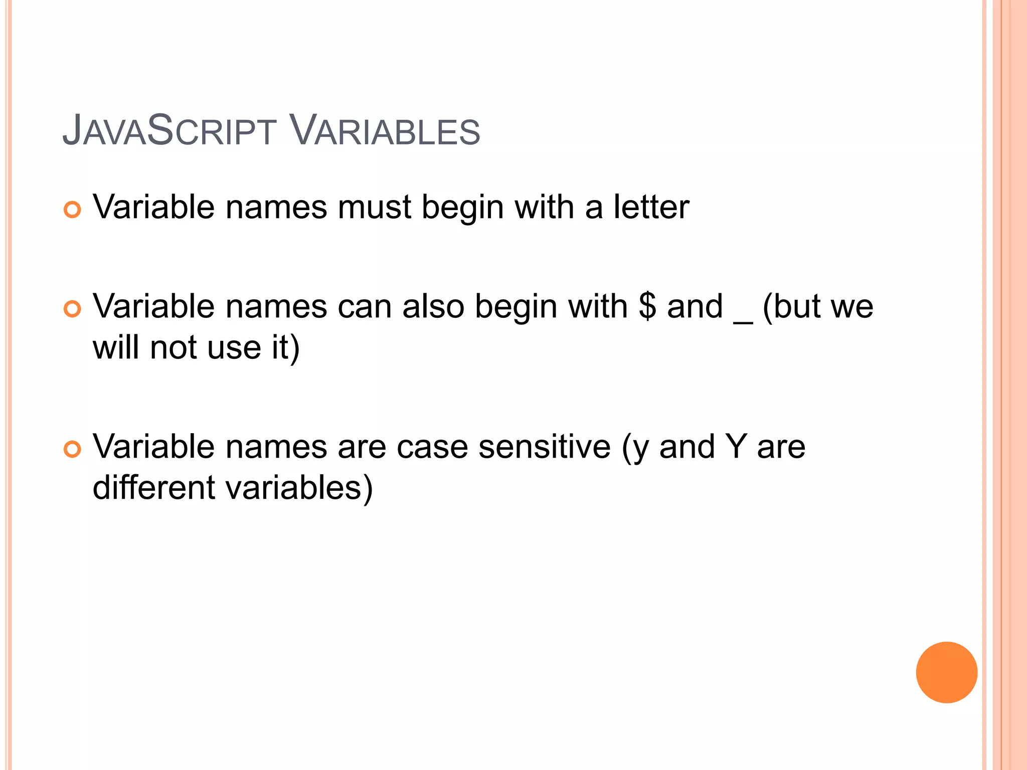 JAVASCRIPT VARIABLES
 Variable names must begin with a letter
 Variable names can also begin with $ and _ (but we
will not use it)
 Variable names are case sensitive (y and Y are
different variables)
 