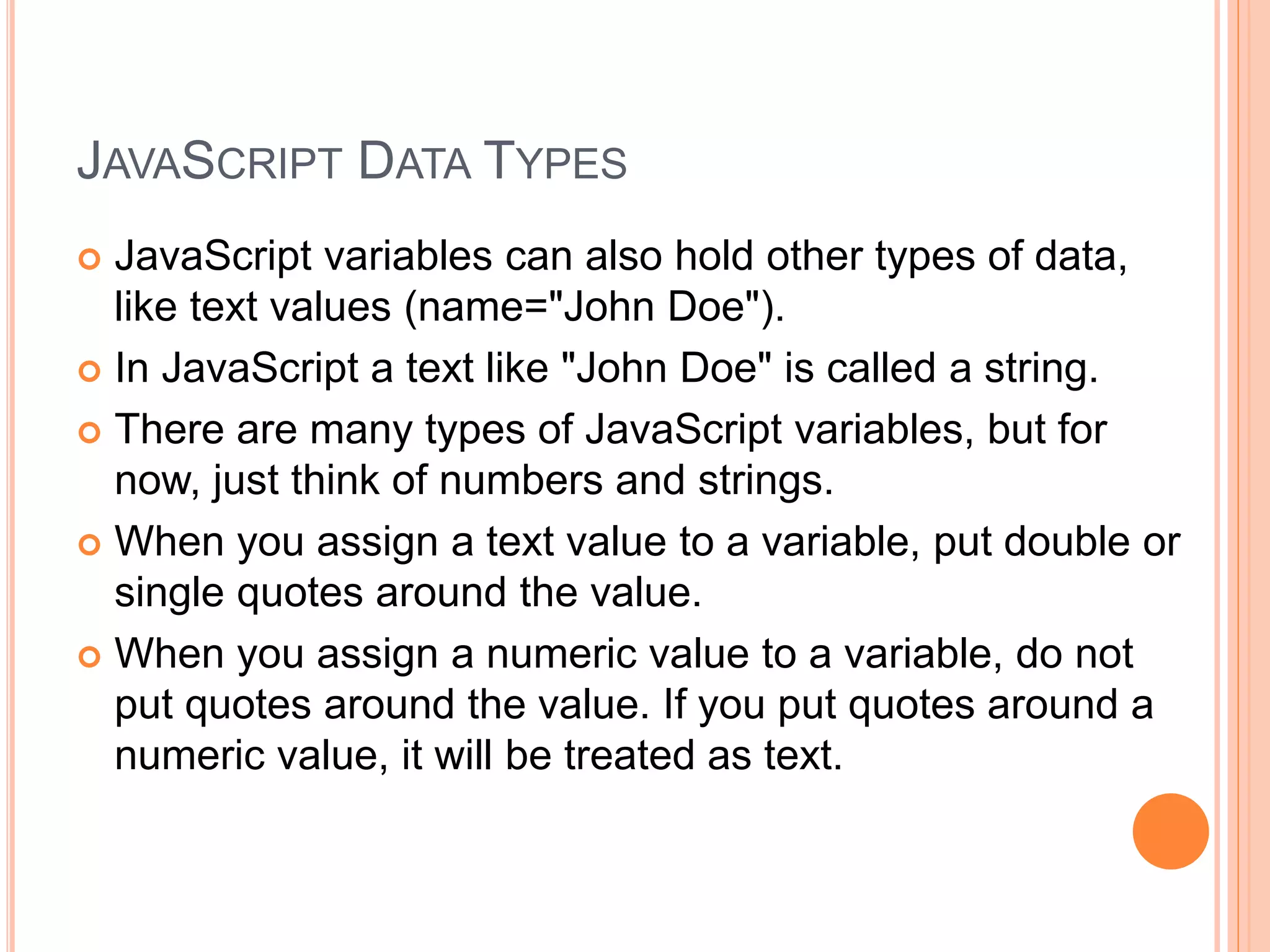 JAVASCRIPT DATA TYPES
 JavaScript variables can also hold other types of data,
like text values (name="John Doe").
 In JavaScript a text like "John Doe" is called a string.
 There are many types of JavaScript variables, but for
now, just think of numbers and strings.
 When you assign a text value to a variable, put double or
single quotes around the value.
 When you assign a numeric value to a variable, do not
put quotes around the value. If you put quotes around a
numeric value, it will be treated as text.
 