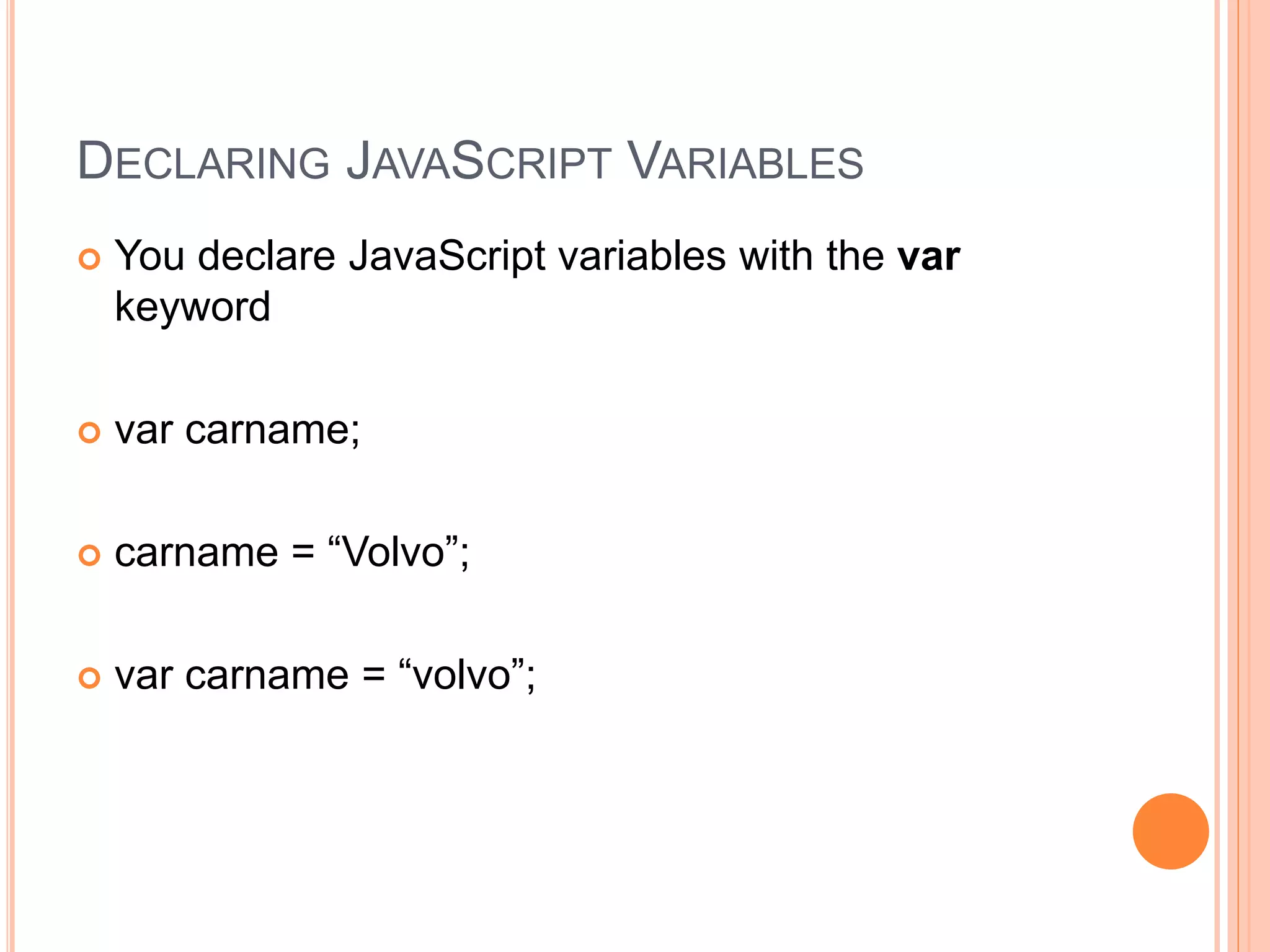 DECLARING JAVASCRIPT VARIABLES
 You declare JavaScript variables with the var
keyword
 var carname;
 carname = “Volvo”;
 var carname = “volvo”;
 