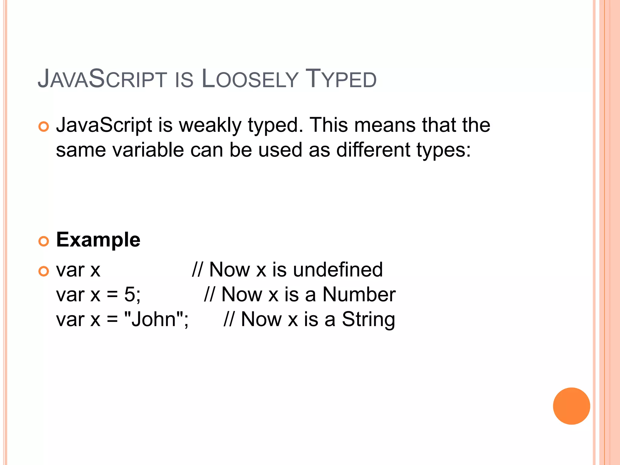 JAVASCRIPT IS LOOSELY TYPED
 JavaScript is weakly typed. This means that the
same variable can be used as different types:
 Example
 var x // Now x is undefined
var x = 5; // Now x is a Number
var x = "John"; // Now x is a String
 