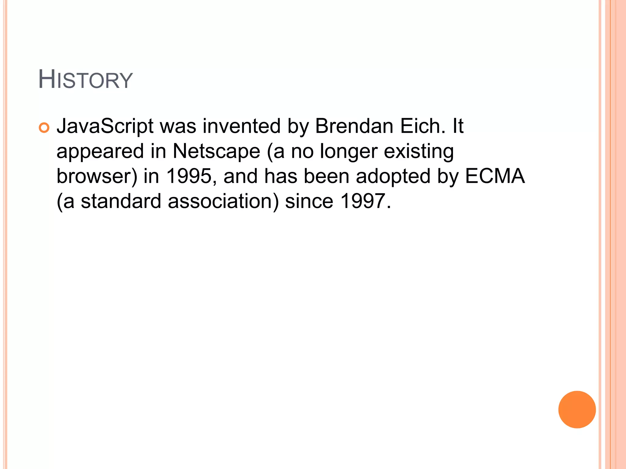 HISTORY
 JavaScript was invented by Brendan Eich. It
appeared in Netscape (a no longer existing
browser) in 1995, and has been adopted by ECMA
(a standard association) since 1997.
 