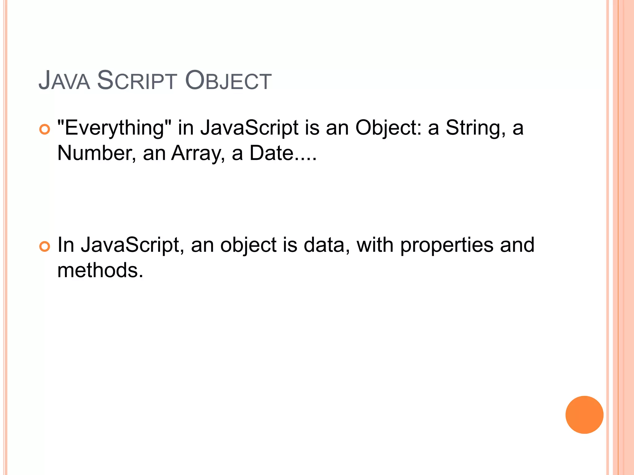 JAVA SCRIPT OBJECT
 "Everything" in JavaScript is an Object: a String, a
Number, an Array, a Date....
 In JavaScript, an object is data, with properties and
methods.
 