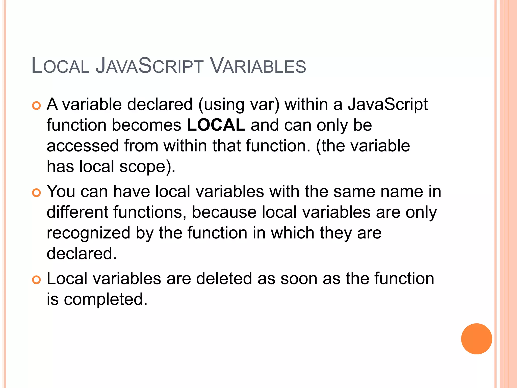 LOCAL JAVASCRIPT VARIABLES
 A variable declared (using var) within a JavaScript
function becomes LOCAL and can only be
accessed from within that function. (the variable
has local scope).
 You can have local variables with the same name in
different functions, because local variables are only
recognized by the function in which they are
declared.
 Local variables are deleted as soon as the function
is completed.
 