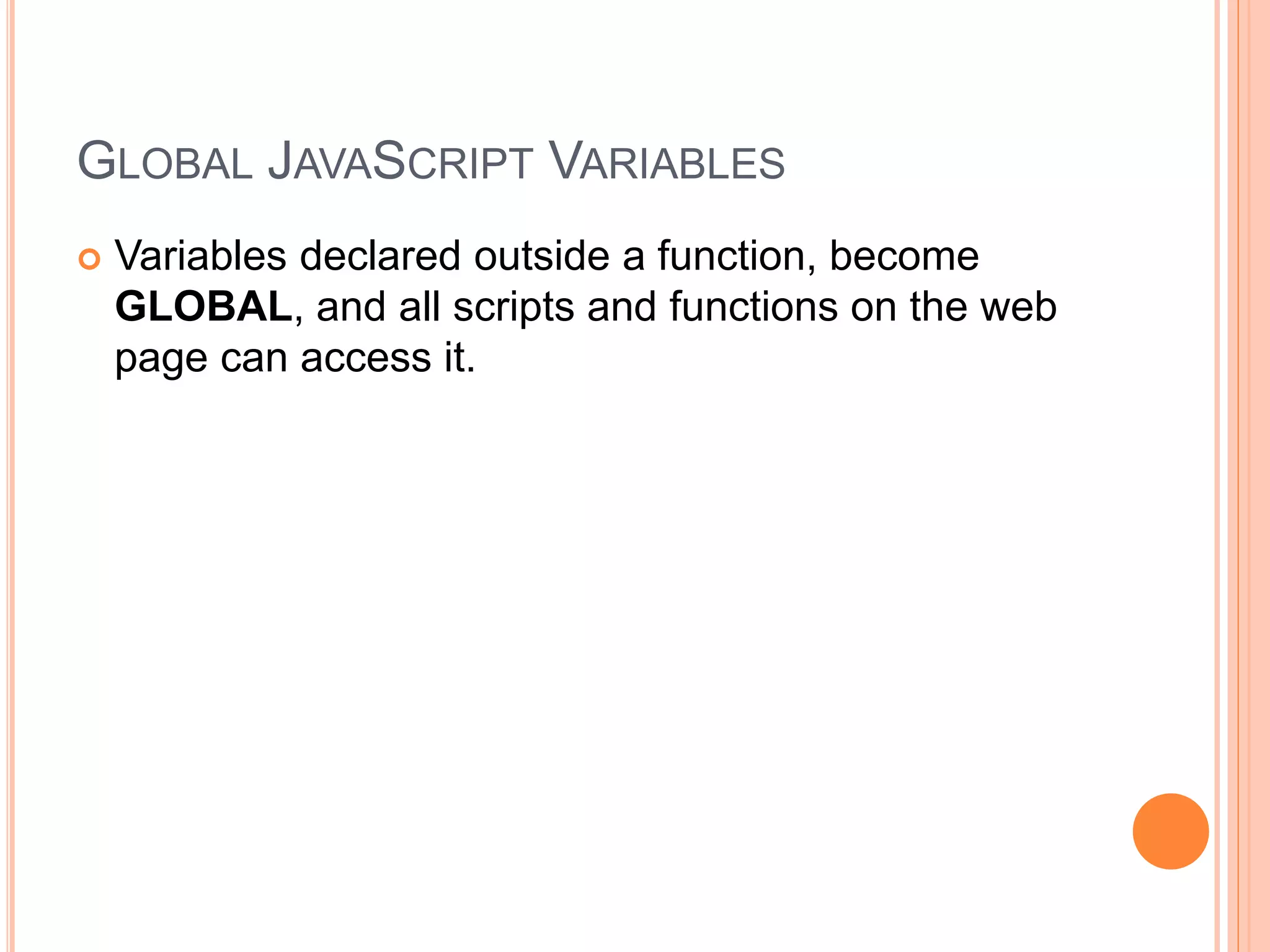 GLOBAL JAVASCRIPT VARIABLES
 Variables declared outside a function, become
GLOBAL, and all scripts and functions on the web
page can access it.
 