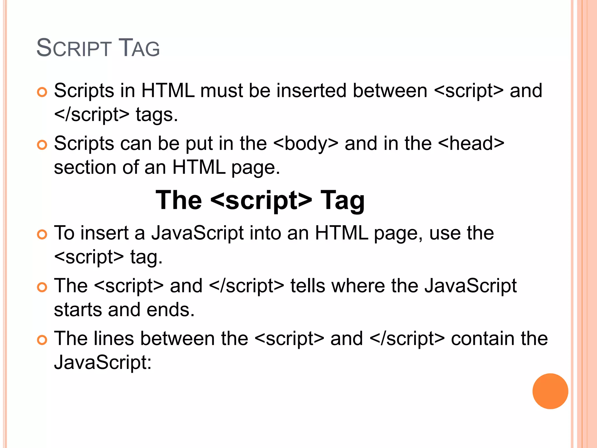 SCRIPT TAG
 Scripts in HTML must be inserted between <script> and
</script> tags.
 Scripts can be put in the <body> and in the <head>
section of an HTML page.
The <script> Tag
 To insert a JavaScript into an HTML page, use the
<script> tag.
 The <script> and </script> tells where the JavaScript
starts and ends.
 The lines between the <script> and </script> contain the
JavaScript:
 