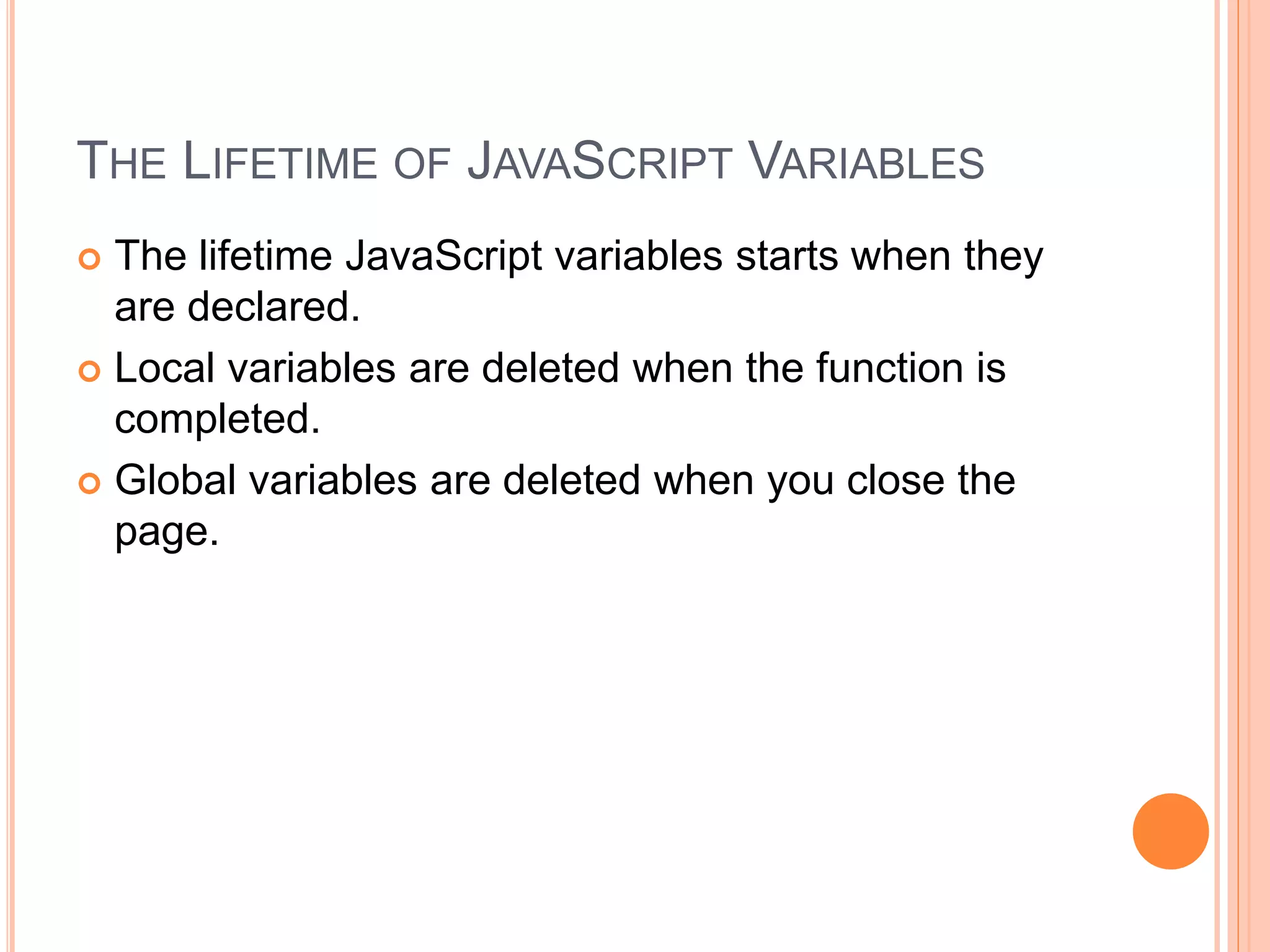 THE LIFETIME OF JAVASCRIPT VARIABLES
 The lifetime JavaScript variables starts when they
are declared.
 Local variables are deleted when the function is
completed.
 Global variables are deleted when you close the
page.
 