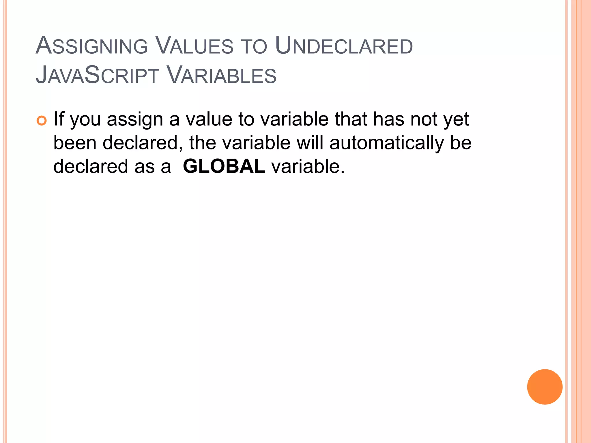 ASSIGNING VALUES TO UNDECLARED
JAVASCRIPT VARIABLES
 If you assign a value to variable that has not yet
been declared, the variable will automatically be
declared as a GLOBAL variable.
 