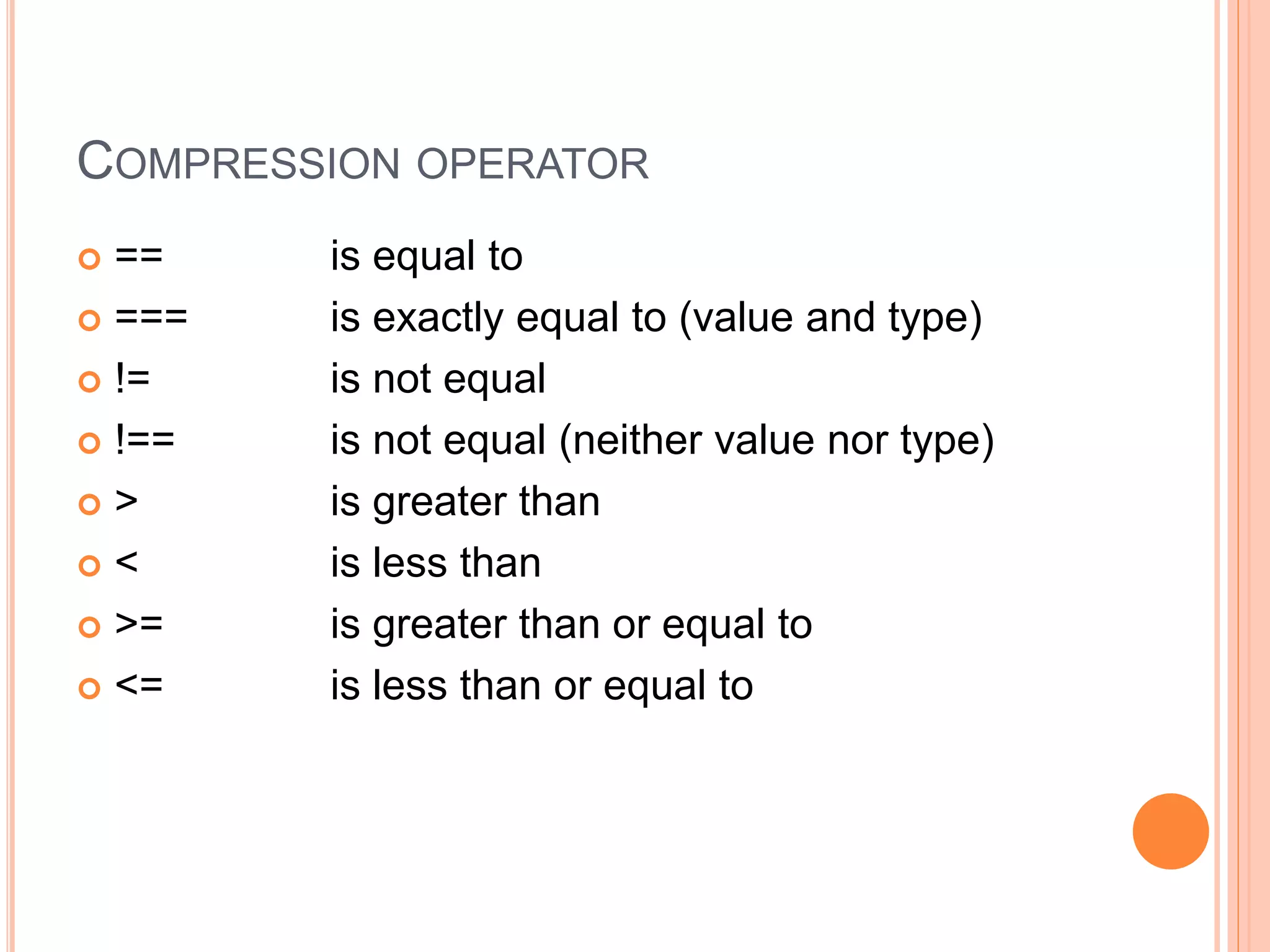 COMPRESSION OPERATOR
 == is equal to
 === is exactly equal to (value and type)
 != is not equal
 !== is not equal (neither value nor type)
 > is greater than
 < is less than
 >= is greater than or equal to
 <= is less than or equal to
 
