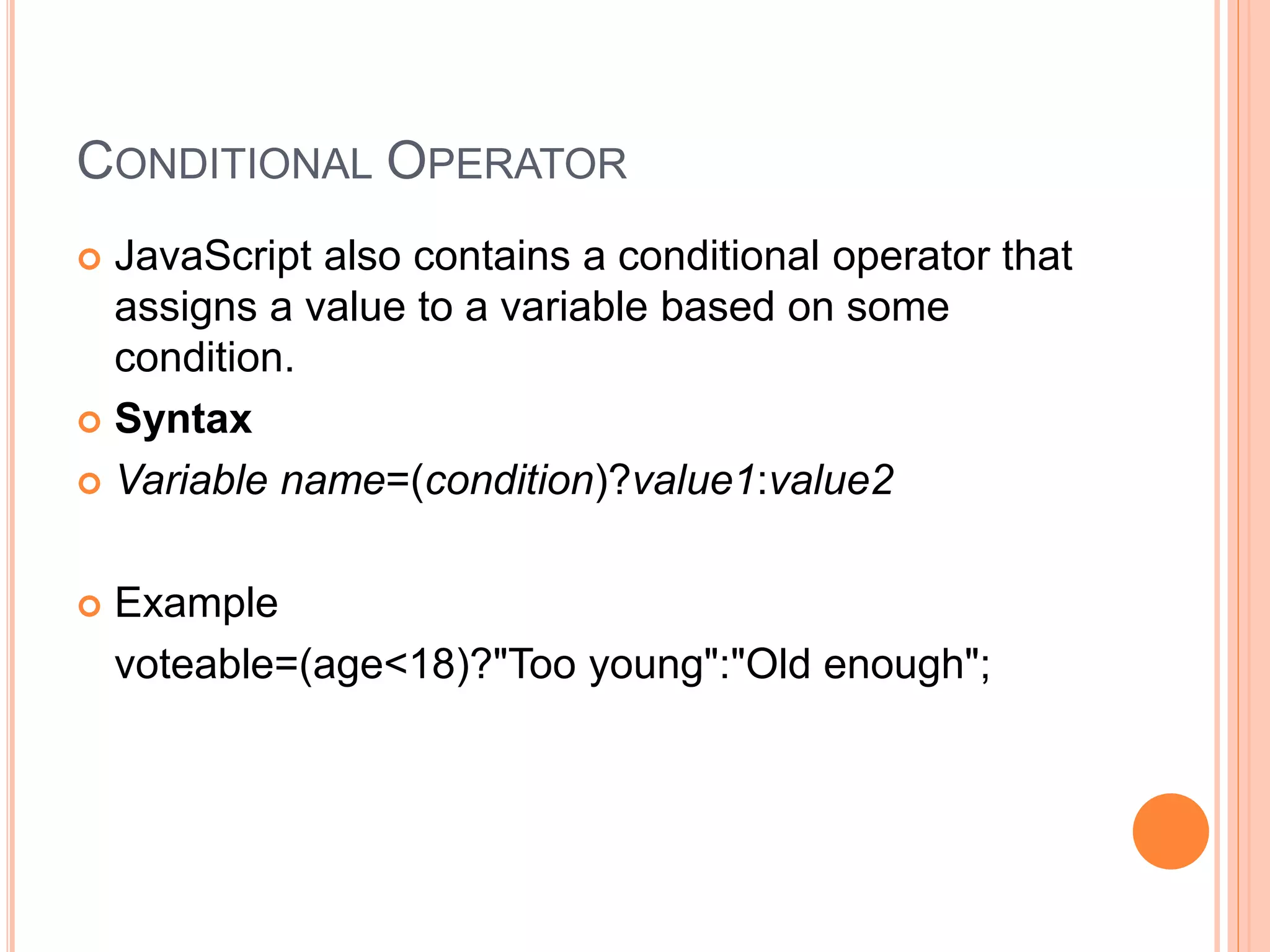 CONDITIONAL OPERATOR
 JavaScript also contains a conditional operator that
assigns a value to a variable based on some
condition.
 Syntax
 Variable name=(condition)?value1:value2
 Example
voteable=(age<18)?"Too young":"Old enough";
 
