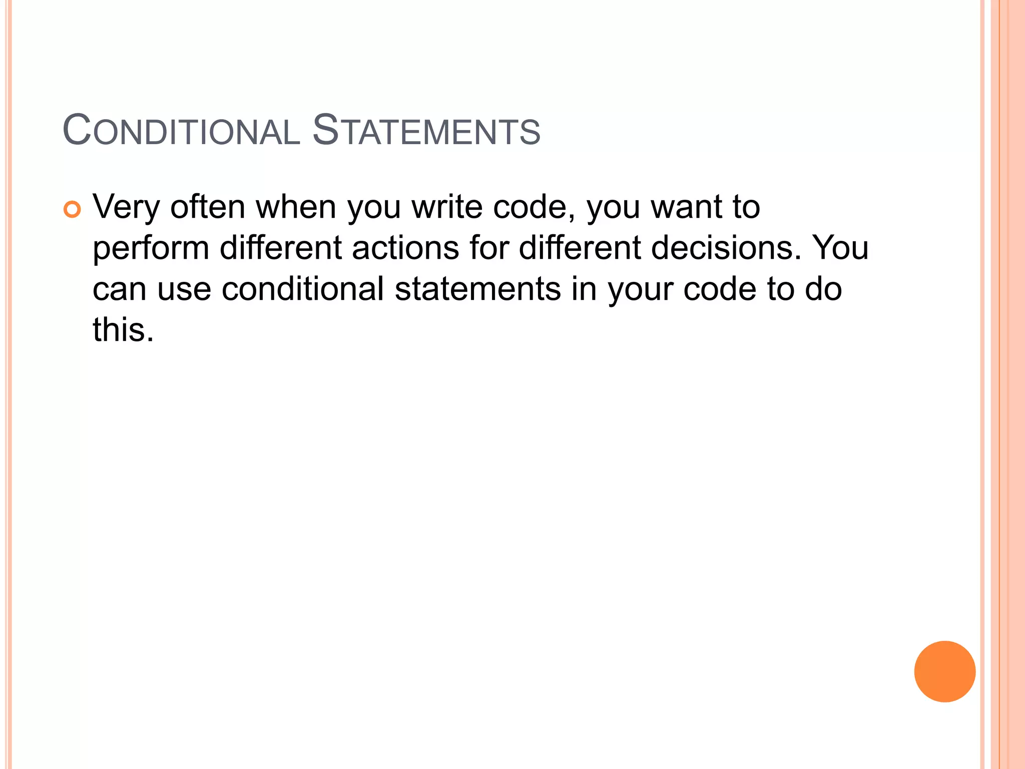 CONDITIONAL STATEMENTS
 Very often when you write code, you want to
perform different actions for different decisions. You
can use conditional statements in your code to do
this.
 