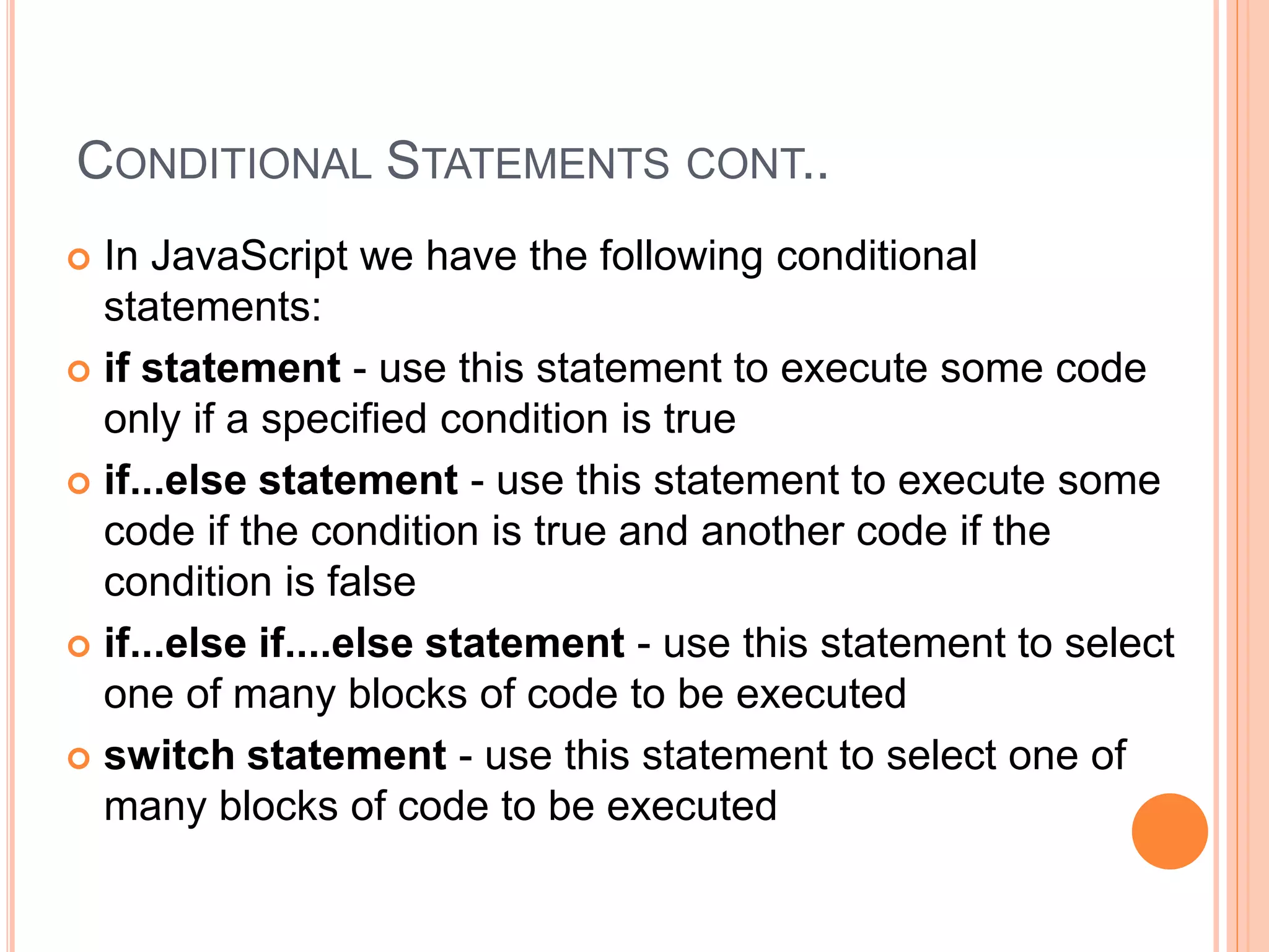 CONDITIONAL STATEMENTS CONT..
 In JavaScript we have the following conditional
statements:
 if statement - use this statement to execute some code
only if a specified condition is true
 if...else statement - use this statement to execute some
code if the condition is true and another code if the
condition is false
 if...else if....else statement - use this statement to select
one of many blocks of code to be executed
 switch statement - use this statement to select one of
many blocks of code to be executed
 