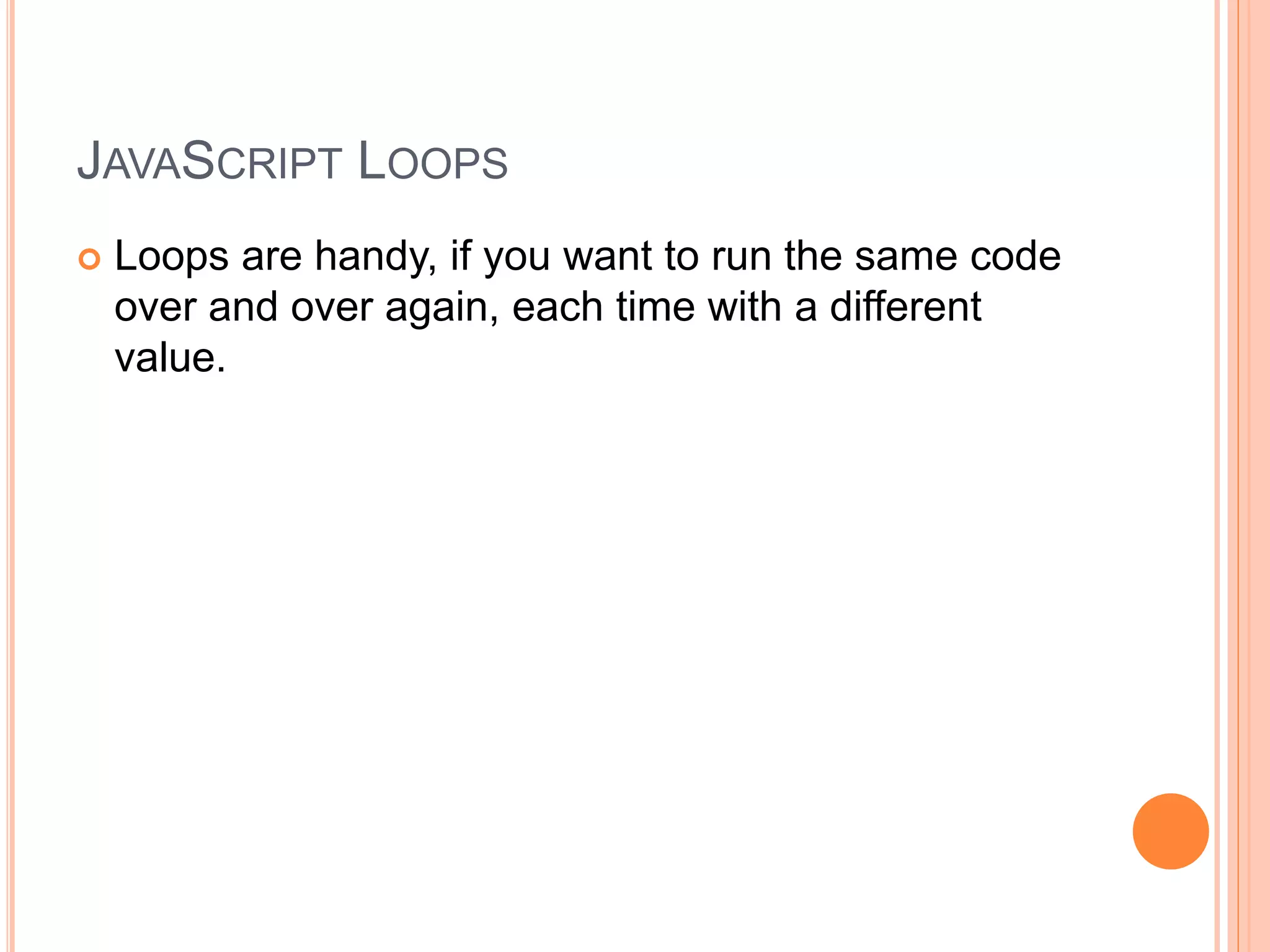 JAVASCRIPT LOOPS
 Loops are handy, if you want to run the same code
over and over again, each time with a different
value.
 