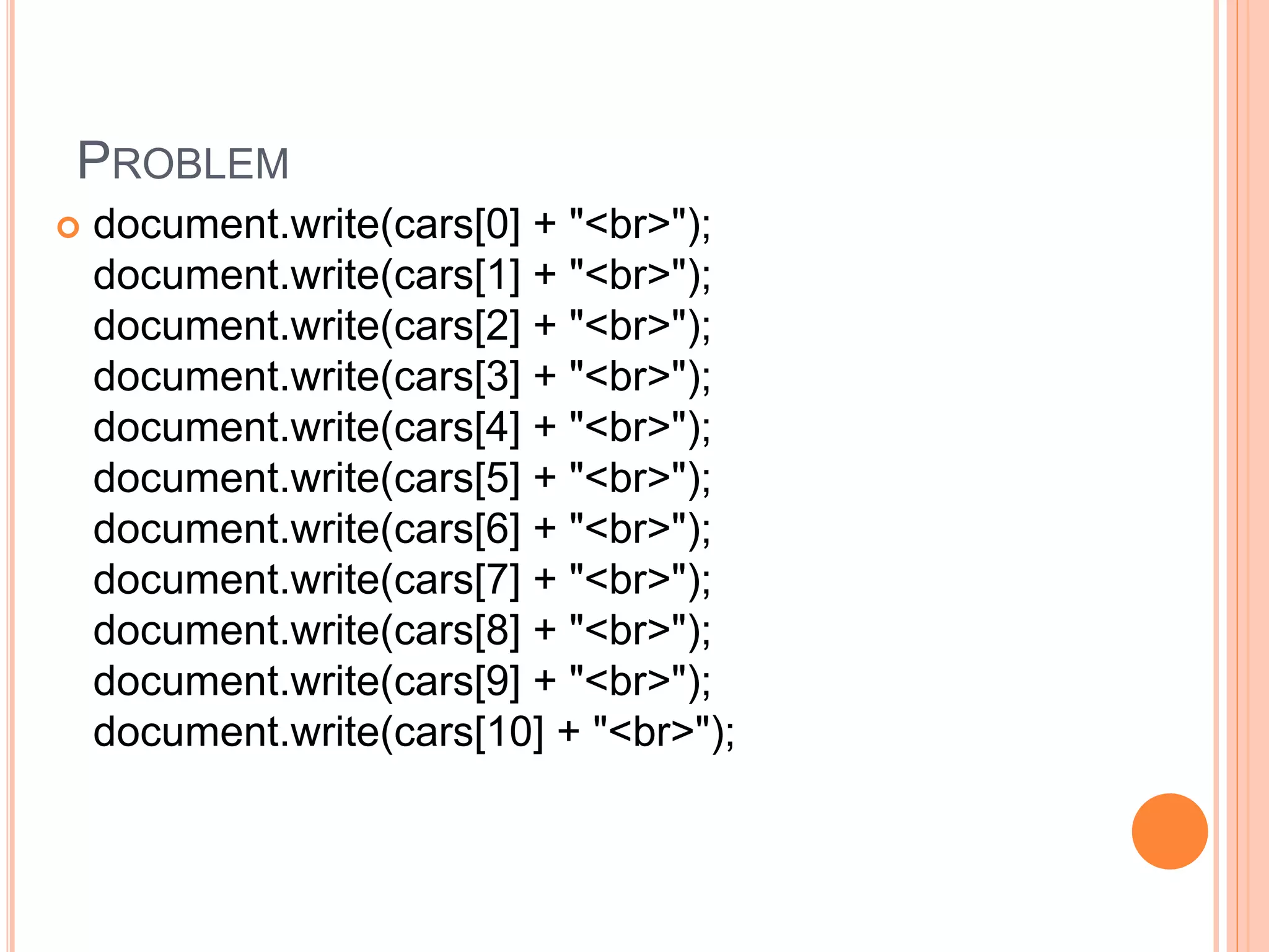 PROBLEM
 document.write(cars[0] + "<br>");
document.write(cars[1] + "<br>");
document.write(cars[2] + "<br>");
document.write(cars[3] + "<br>");
document.write(cars[4] + "<br>");
document.write(cars[5] + "<br>");
document.write(cars[6] + "<br>");
document.write(cars[7] + "<br>");
document.write(cars[8] + "<br>");
document.write(cars[9] + "<br>");
document.write(cars[10] + "<br>");
 