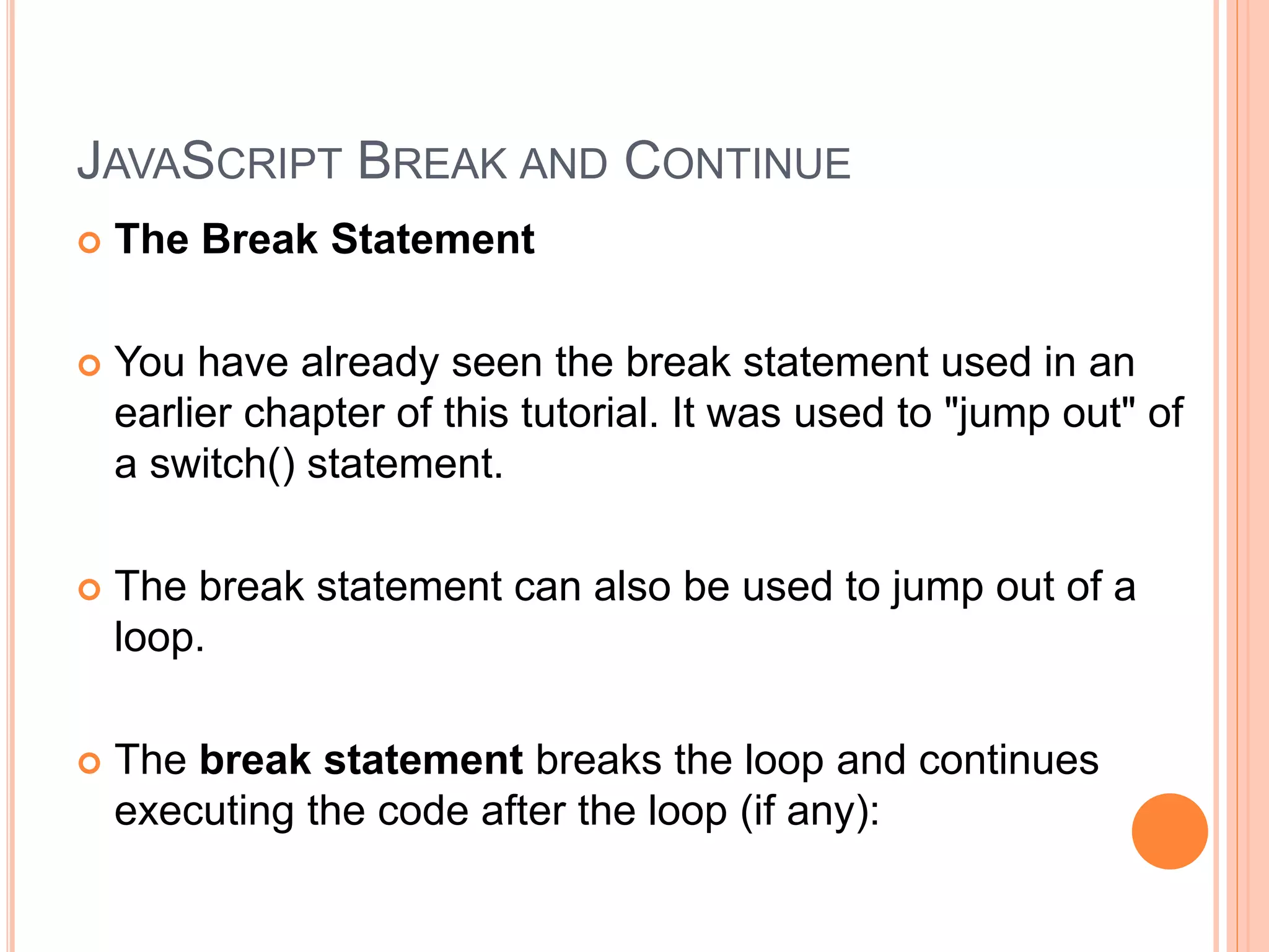 JAVASCRIPT BREAK AND CONTINUE
 The Break Statement
 You have already seen the break statement used in an
earlier chapter of this tutorial. It was used to "jump out" of
a switch() statement.
 The break statement can also be used to jump out of a
loop.
 The break statement breaks the loop and continues
executing the code after the loop (if any):
 