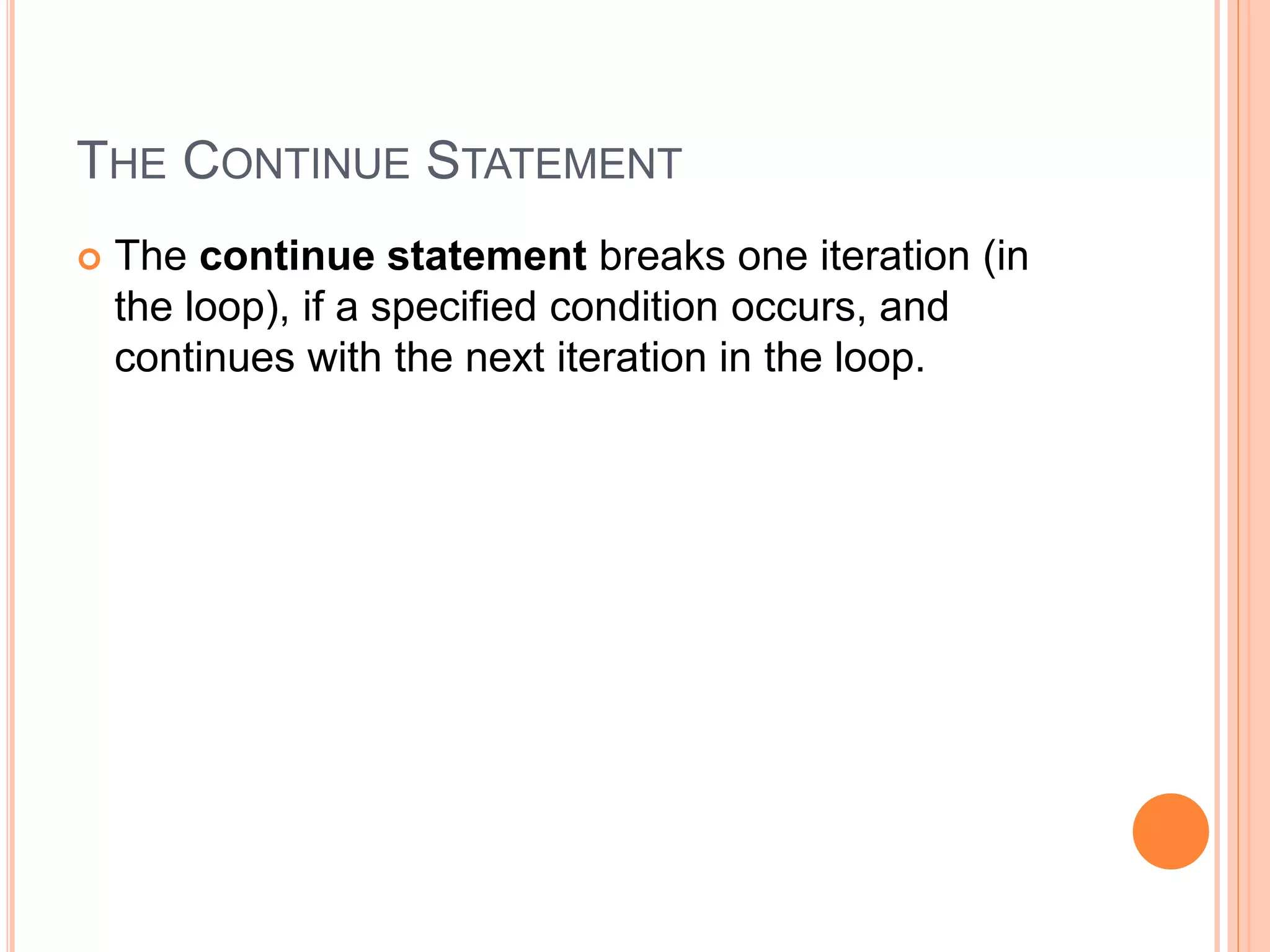 THE CONTINUE STATEMENT
 The continue statement breaks one iteration (in
the loop), if a specified condition occurs, and
continues with the next iteration in the loop.
 