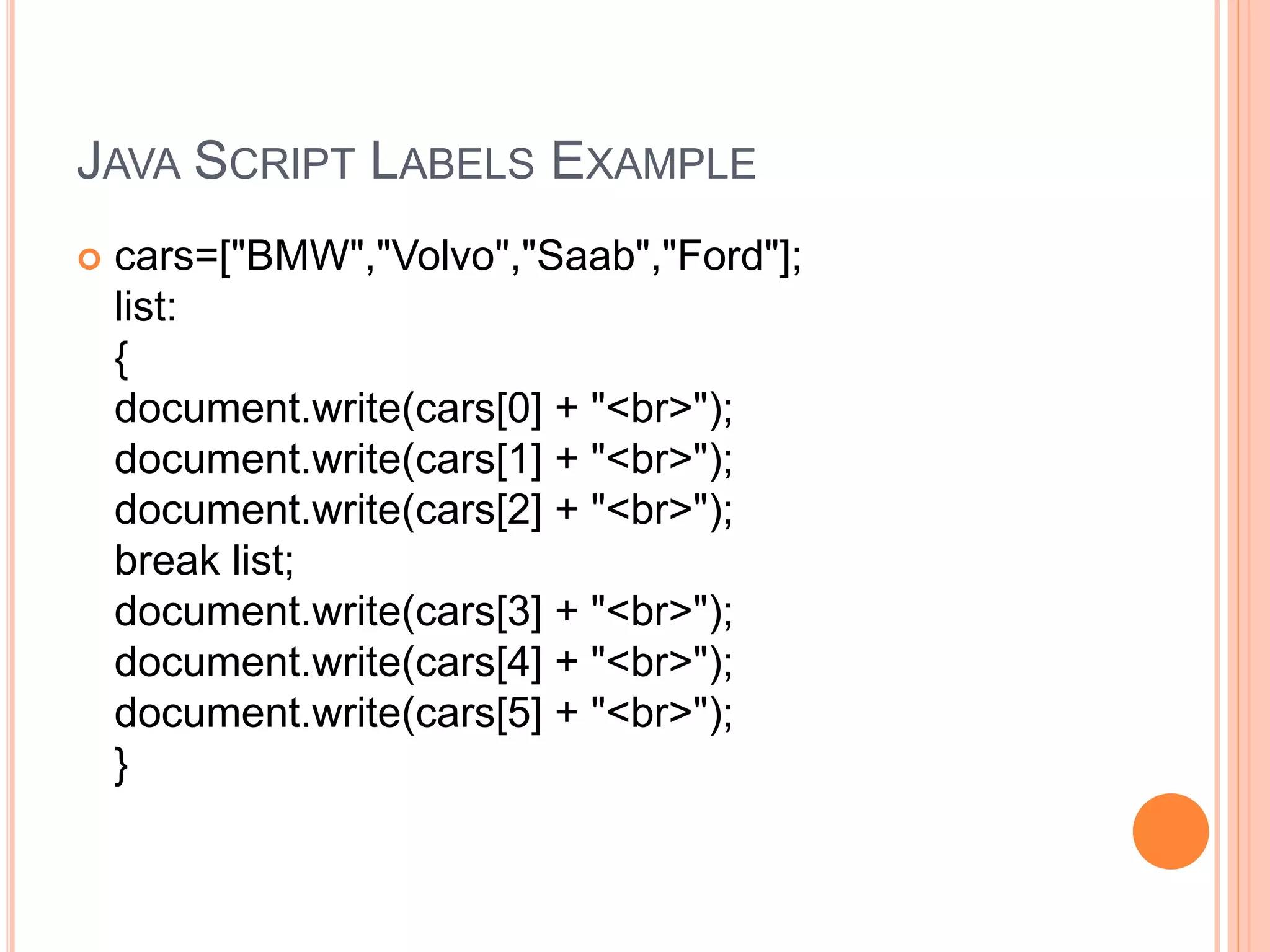 JAVA SCRIPT LABELS EXAMPLE
 cars=["BMW","Volvo","Saab","Ford"];
list:
{
document.write(cars[0] + "<br>");
document.write(cars[1] + "<br>");
document.write(cars[2] + "<br>");
break list;
document.write(cars[3] + "<br>");
document.write(cars[4] + "<br>");
document.write(cars[5] + "<br>");
}
 