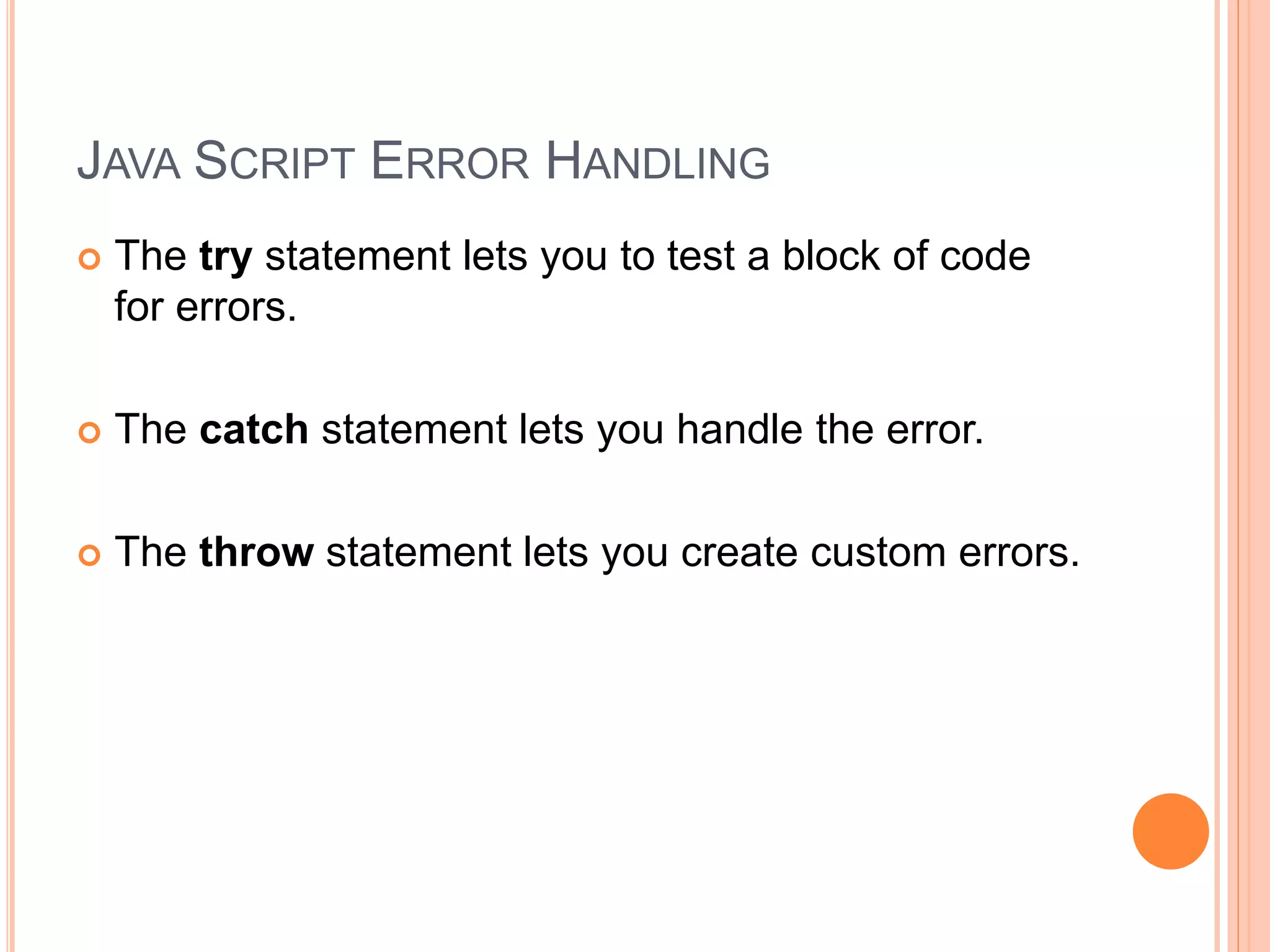 JAVA SCRIPT ERROR HANDLING
 The try statement lets you to test a block of code
for errors.
 The catch statement lets you handle the error.
 The throw statement lets you create custom errors.
 
